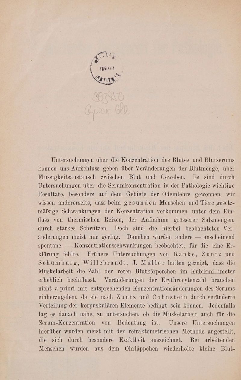 Untersuchungen über die Konzentration des Blutes und Blutserums können uns Aufschluss geben über Veränderungen der Blutmenge, über Flüssigkeitsaustausch zwischen Blut und Geweben. Es sind durch Untersuchungen über die Serumkonzentration in der Pathologie wichtige Resultate, besonders auf dem Gebiete der Ödemlehre gewonnen, wir wissen andererseits, dass beim gesunden Menschen und Tiere gesetz- mälsige Schwankungen der Konzentration vorkommen unter dem Ein- fluss von thermischen Reizen, der Aufnahme grösserer Salzmengen, durch starkes Schwitzen. Doch sind die hierbei beobachteten Ver- änderungen meist nur gering. Daneben wurden andere — anscheinend spontane — Konzentrationsschwankungen beobachtet, für die eine Er- klärung fehlte. Frühere Untersuchungen von Ranke, Zuntz und Schumburg, Willebrandt, J. Müller hatten gezeigt, dass die Muskelarbeit die Zahl der roten Blutkörperchen im Kubikmillimeter erheblich beeinflusst. Veränderungen der Erythrocytenzahl brauchen nicht a priori mit entsprechenden Konzentrationsänderungen des Serums einherzugehen, da sie nach Zuntz und Cohnstein durch veränderte Verteilung der korpuskulären Elemente bedingt sein können. Jedenfalls lag es danach nahe, zu untersuchen, ob die Muskelarbeit auch für die Serum-Konzentration von Bedeutung ist. Unsere Untersuchungen hierüber wurden meist mit der refraktometrischen Methode angestellt, die sich durch besondere Exaktheit auszeichnet. Bei arbeitenden Menschen wurden aus dem Öhrläppchen wiederholte kleine Blut-