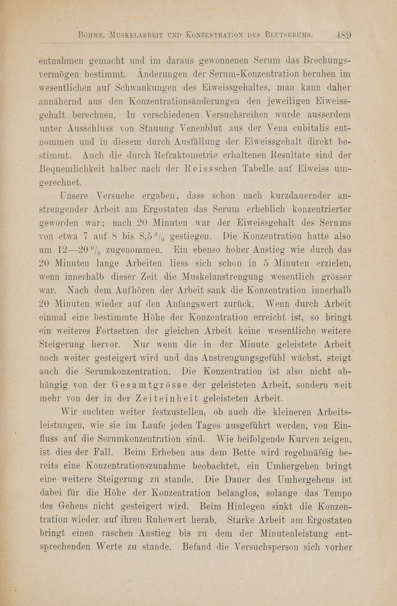 entnahmen gemacht und im daraus gewonnenen Serum das Brechungs- vermögen bestimmt. Änderungen der Serum-Konzentration beruhen im wesentlichen auf Schwankungen des Eiweissgehaltes, man kann daher annähernd aus den Konzentrationsänderungen den jeweiligen Eiweiss- gehalt berechnen. In verschiedenen Versuchsreihen wurde ausserdem unter Ausschluss von Stauung Venenblut aus der Vena cubitalis ent- nommen und in diesem durch Ansfällung der Eiweissgehalt direkt be- stimmt. Auch die durch Refraktometrie erhaltenen Resultate sind der Bequemlichkeit halber nach der Keissschen Tabelle auf Eiweiss um- Unsere Versuche ergaben, dass schon nach kurzdauernder an- strengender Arbeit am Ergostaten das Serum erheblich konzentrierter geworden war; nach 20 Minuten war der Eiweissgehalt des Serums von etwa 7 auf 8 bis 8,5°/, gestiegen. Die Konzentration hatte also um 12—20°/, zugenommen. Ein ebenso hoher Anstieg wie durch das 20 Minuten lange Arbeiten liess sich schon in 5 Minuten erzielen, wenn innerhalb dieser Zeit die Muskelanstrengung wesentlich grösser war. Nach dem Aufhören der Arbeit sank die Konzentration innerhalb 20 Minuten wieder auf den Anfangswert zurück. Wenn durch Arbeit einmal eine bestimmte Höhe der Konzentration erreicht ist, so bringt ein weiteres Fortsetzen der gleichen Arbeit keine wesentliche weitere Steigerung hervor. Nur wenn die in der Minute geleistete Arbeit noch weiter gesteigert wird und das Anstrengungsgefühl wächst, steigt auch die Serumkonzentration. Die Konzentration ist also nicht ab- hängig von der Gesamtgrösse der geleisteten Arbeit, sondern weit mehr von der in der Zeiteinheit geleisteten Arbeit. Wir suchten weiter festzustellen, ob auch die kleineren Arbeits- leistungen, wie sie im Laufe jeden Tages ausgeführt werden, von Ein- fuss auf die Serumkonzentration sind. Wie beifolgende Kurven zeigen, ist dies der Fall. Beim Erheben aus dem Bette wird regelmälsig be- reits eine Konzentrationszunahme beobachtet, ein Umhergehen bringt eine weitere Steigerung zu stande. Die Dauer des Umhergehens ist dabei für die Höhe der Konzentration belanglos, solange das Tempo des (ehens nicht gesteigert wird. Beim Hinlegen sinkt die Konzen- tration wieder auf ihren Ruhewert herab. Starke Arbeit am Ergostaten bringt einen raschen Anstieg bis zu dem der Minutenleistung ent- sprechenden Werte zu stande. Befand die Versuchsperson sich vorher