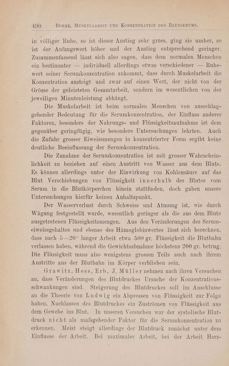 in völliger Ruhe, so ist dieser Anstieg senr gross, ging sie umher, so ist der Anfangswert höher und der Anstieg entsprechend geringer. Zusammenfassend lässt sich also sagen, dass dem normalen Menschen ein bestimmter — individuell allerdings etwas verschiedener — Ruhe- wert seiner Serumkonzentration zukommt, dass durch Muskelarbeit die Konzentration ansteigt und zwar auf einen Wert, der nicht von der Grösse der geleisteten Gesamtarbeit, sondern im wesentlichen von der jeweiligen Minutenleistung abhängt. Die Muskelarbeit ist beim normalen Menschen von ausschlag- gebender Bedeutung für die Serumkonzentration, der Einfluss anderer Faktoren, besonders der Nahrungs- und Flüssigkeitsaufnahme ist dem gegenüber geringfügig, wie besondere Untersuchungen lehrten. Auch die Zufuhr grosser Eiweissmengen in konzentrierter Form ergibt keine deutliche Beeinflussung der Serumkonzentration. Die Zunahme der Serumkonzentration ist mit grosser Wahrschein- lichkeit zu beziehen auf einen Austritt von Wasser aus dem Blute. Es können allerdings unter der Einwirkung von Kohlensäure auf das Blut Verschiebungen von Flüssigkeit innerhalb des Blutes vom Serum in die Blutkörperchen hinein stattfinden, doch gaben unsere Untersuchungen hierfür keinen Anhaltspunkt. Der Wasserverlust durch Schweiss und Atmung ist, wie durch Wägung festgestellt wurde, wesentlich geringer als die aus dem Blute ausgetretenen Flüssigkeitsmengen. Aus den Veränderungen des Serum- eiweissgehaltes und ebenso des Hämoglobinwertes lässt sich berechnen, dass nach 5—20' langer Arbeit etwa 500 gr. Flüssigkeit die Blutbahn verlassen haben, während die Gewichtsabnahme höchstens 200 gr. betrug. Die Flüssigkeit muss also wenigstens grossen Teils auch nach ihrem Austritte aus der Blutbahn im Körper verblieben sein. Grawitz, Hess, Erb, J. Müller nehmen nach ihren Versuchen an, dass Veränderungen des Blutdruckes Ursache der Konzentrations- schwankungen sind. Steigerung des Blutdruckes soll im Anschlusse an die Theorie von Ludwig ein Abpressen von Flüssigkeit zur Folge haben, Nachlassen des Blutdruckes ein Zuströmen von Flüssigkeit aus dem Gewebe ins Blut. In unseren Versuchen war der systolische Blut- druck nicht als mafsgebender Faktor für die Serumkonzentration zu erkennen. Meist steigt allerdings der Blutdruck zunächst unter dem Einflusse der Arbeit. Bei maximaler Arbeit, bei der Arbeit Herz-