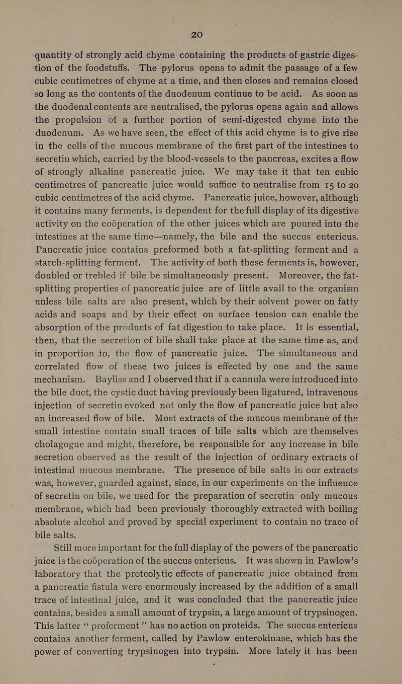 quantity of strongly acid chyme containing the products of gastric diges- tion of the foodstuffs. The pylorus opens to admit the passage of a few cubic centimetres of chyme at a time, and then closes and remains closed so long as the contents of the duodenum continue to be acid. - As soon as the duodenal contents are neutralised, the pylorus opens again and allows the propulsion of a further portion of semi-digested chyme into the duodenum. As wehave seen, the effect of this acid chyme is to give rise in the cells of the mucous membrane of the first part of the intestines to secretin which, carried by the blood-vessels to the pancreas, excites a flow of strongly alkaline pancreatic juice. We may take it that ten cubic centimetres of pancreatic juice would suffice to neutralise from 15 to 20 cubic centimetres of the acid chyme. Pancreatic juice, however, although it contains many ferments, is dependent for the full display of its digestive activity on the codperation of the other juices which are poured into the intestines at the same time—namely, the bile and the succus entericus. Pancreatic juice contains preformed both a fat-splitting ferment and a starch-splitting ferment. The activity of both these ferments is, however, doubled or trebled if bile be simultaneously present. Moreover, the fat- splitting properties of pancreatic juice are of little avail to the organism unless bile salts are also present, which by their solvent power on fatty acids and soaps and by their effect on surface tension can enable the absorption of the products of fat digestion to take place. It is essential, then, that the secretion of bile shall take place at the same time as, and in proportion to, the flow of pancreatic juice. The simultaneous and correlated flow of these two juices is effected by one and the same mechanism. Bayliss and I observed that if a cannula were introduced into the bile duct, the cystic duct having previously been ligatured, intravenous injection of secretin evoked not only the flow of pancreatic juice but also an increased flow of bile. Most extracts of the mucous membrane of the small intestine contain small traces of bile salts which are themselves cholagogue and might, therefore, be responsible for any increase in bile secretion observed as the result of the injection of ordinary extracts of intestinal mucous membrane. The presence of bile salts in our extracts was, however, guarded against, since, in our experiments on the influence of secretin on bile, we used for the preparation of secretin only mucous membrane, which had been previously thoroughly extracted with boiling absolute alcohol and proved by special experiment to contain no trace of bile salts. Still more important for the full display of the powers of the pancreatic juice is the cooperation of the succus entericus. It was shown in Pawlow’s laboratory that the proteolytic effects of pancreatic juice obtained from a pancreatic fistula were enormously increased by the addition of a small trace of intestinal juice, and it was concluded that the pancreatic juice contains, besides a small amount of trypsin, a large amount of trypsinogen. This latter ‘‘ proferment”’ has no action on proteids. The succus entericus contains another ferment, called by Pawlow enterokinase, which has the power of converting trypsinogen into trypsin. More lately it has been -