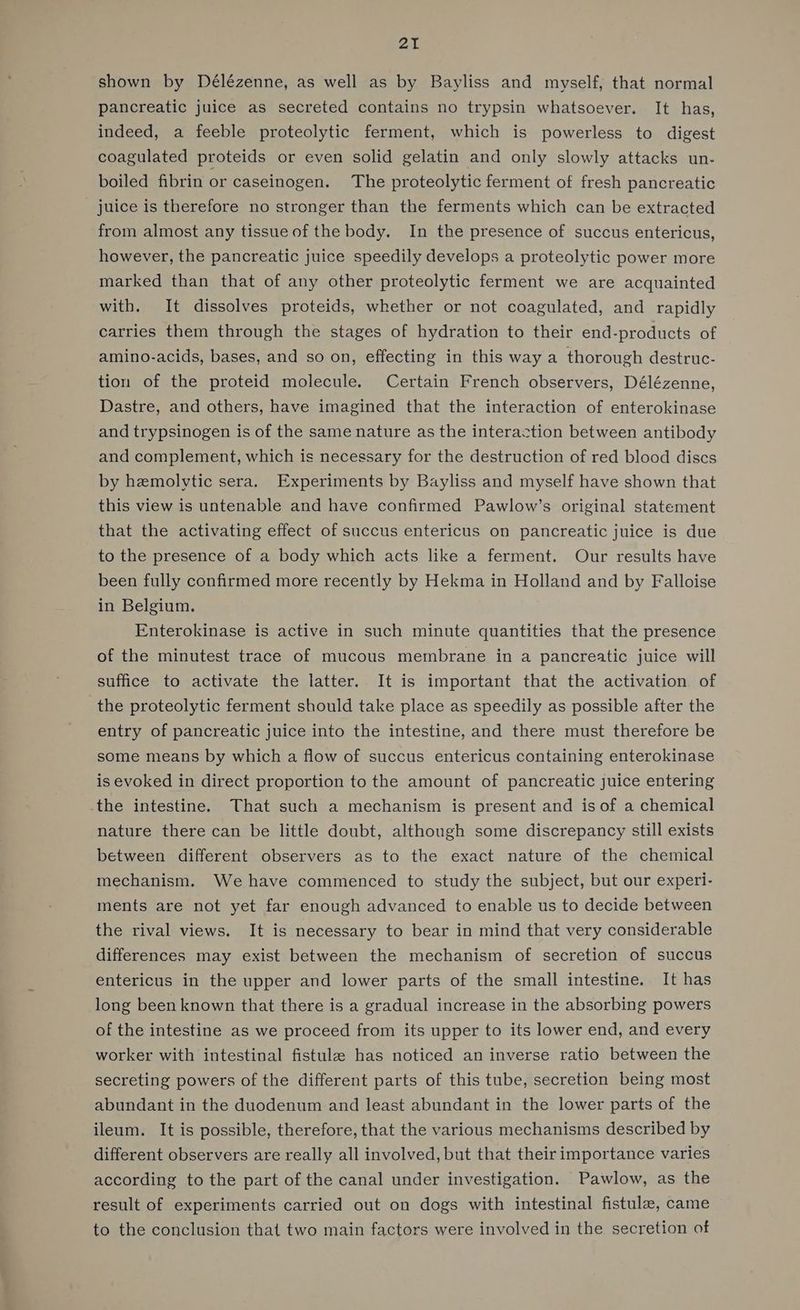 shown by Délézenne, as well as by Bayliss and myself, that normal pancreatic juice as secreted contains no trypsin whatsoever. It has, indeed, a feeble proteolytic ferment, which is powerless to digest coagulated proteids or even solid gelatin and only slowly attacks un- boiled fibrin or caseinogen. The proteolytic ferment of fresh pancreatic juice is therefore no stronger than the ferments which can be extracted from almost any tissue of the body. In the presence of succus entericus, however, the pancreatic juice speedily develops a proteolytic power more marked than that of any other proteolytic ferment we are acquainted with. It dissolves proteids, whether or not coagulated, and rapidly carries them through the stages of hydration to their end-products of amino-acids, bases, and so on, effecting in this way a thorough destruc- tion of the proteid molecule. Certain French observers, Délézenne, Dastre, and others, have imagined that the interaction of enterokinase and trypsinogen is of the same nature as the interaction between antibody and complement, which is necessary for the destruction of red blood discs by hzmolvtic sera. Experiments by Bayliss and myself have shown that this view is untenable and have confirmed Pawlow’s original statement that the activating effect of succus entericus on pancreatic juice is due to the presence of a body which acts like a ferment. Our results have been fully confirmed more recently by Hekma in Holland and by Falloise in Belgium. Enterokinase is active in such minute quantities that the presence of the minutest trace of mucous membrane in a pancreatic juice will suffice to activate the latter. It is important that the activation of the proteolytic ferment should take place as speedily as possible after the entry of pancreatic juice into the intestine, and there must therefore be some means by which a flow of succus entericus containing enterokinase is evoked in direct proportion to the amount of pancreatic juice entering the intestine. That such a mechanism is present and is of a chemical nature there can be little doubt, although some discrepancy still exists between different observers as to the exact nature of the chemical mechanism. We have commenced to study the subject, but our experi- ments are not yet far enough advanced to enable us to decide between the rival views. It is necessary to bear in mind that very considerable differences may exist between the mechanism of secretion of succus entericus in the upper and lower parts of the small intestine. It has long been known that there is a gradual increase in the absorbing powers of the intestine as we proceed from its upper to its lower end, and every worker with intestinal fistulae has noticed an inverse ratio between the secreting powers of the different parts of this tube, secretion being most abundant in the duodenum and least abundant in the lower parts of the ileum. It is possible, therefore, that the various mechanisms described by different observers are really all involved, but that their importance varies according to the part of the canal under investigation. Pawlow, as the result of experiments carried out on dogs with intestinal fistulae, came to the conclusion that two main factors were involved in the secretion of