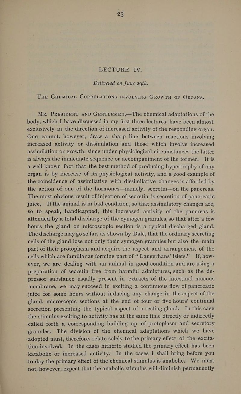28 LECTURE IV. Delivered on June 2gth. THE CHEMICAL CORRELATIONS INVOLVING GROWTH OF ORGANS. Mr. PRESIDENT AND GENTLEMEN,—The chemical adaptations of the body, which I have discussed in my first three lectures, have been almost exclusively in the direction of increased activity of the responding organ. One cannot, however, draw a sharp line between reactions involving increased activity or dissimilation and those which involve increased assimilation or growth, since under physiological circumstances the latter is always the immediate sequence or accompaniment of the former. It is a well-known fact that the best method of producing hypertrophy of any organ is by increase of its physiological activity, and a good example of the coincidence of assimilative with dissimilative changes is afforded by the action of one of the hormones—namely, secretin—on the pancreas. The most obvious result of injection of secretin is secretion of pancreatic juice. Ifthe animal is in bad condition, so that assimilatory changes are, so to speak, handicapped, this increased activity of the pancreas is attended by a total discharge of the zymogen granules, so that after a few hours the gland on microscopic section is a typical discharged gland. The discharge may go so far, as shown by Dale, that the ordinary secreting cells of the gland lose not only their zymogen granules but also the main part of their protoplasm and acquire the aspect and arrangement of the cells which are familiar as forming part of ‘‘ Langerhans’ islets.” If, how- ever, we are dealing with an animal in good condition and are using a preparation of secretin free from harmful admixtures, such as the de- pressor substance usually present in extracts of the intestinal mucous membrane, we may succeed in exciting a continuous flow of pancreatic juice for some hours without inducing any change in the aspect of the ‘gland, microscopic sections at the end of four or five hours’ continual secretion presenting the typical aspect of a resting gland. In this case the stimulus exciting to activity has at the same time directly or indirectly called forth a corresponding building up of protoplasm and secretory granules. The division of the chemical adaptations which we have -adopted must, therefore, relate solely to the primary effect of the excita- tion involved. In the cases hitherto studied the primary effect has been -katabolic or increased activity. In the cases I shall bring before you to-day the primary effect of the chemical stimulus is anabolic. We must not, however, expect that the anabolic stimulus will diminish permanently