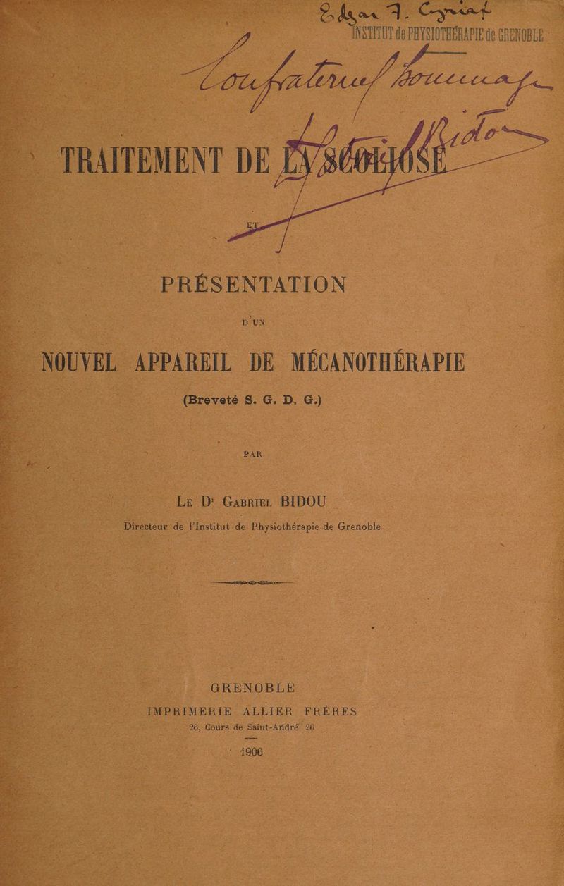 ax À. “INSTITUT de PAYSI re GRENOBLE pe Bnp À TRAITEMENT DE éd PRÉSENTATION D'UN : NOUVEL APPAREIL DE MÉCANOTHÉRA PIE EE (Breveté 8. G. D. G.) Le D: Gasrier BIDOU Directeur de Pisetilat de Physiothérapie de Grenoble SL Tnt ur à Sata a. | | . GRENOBLE | IMPRIMERIE ALLIER FRÈRES 98, Cours de Saint-André 26 ne : 1906