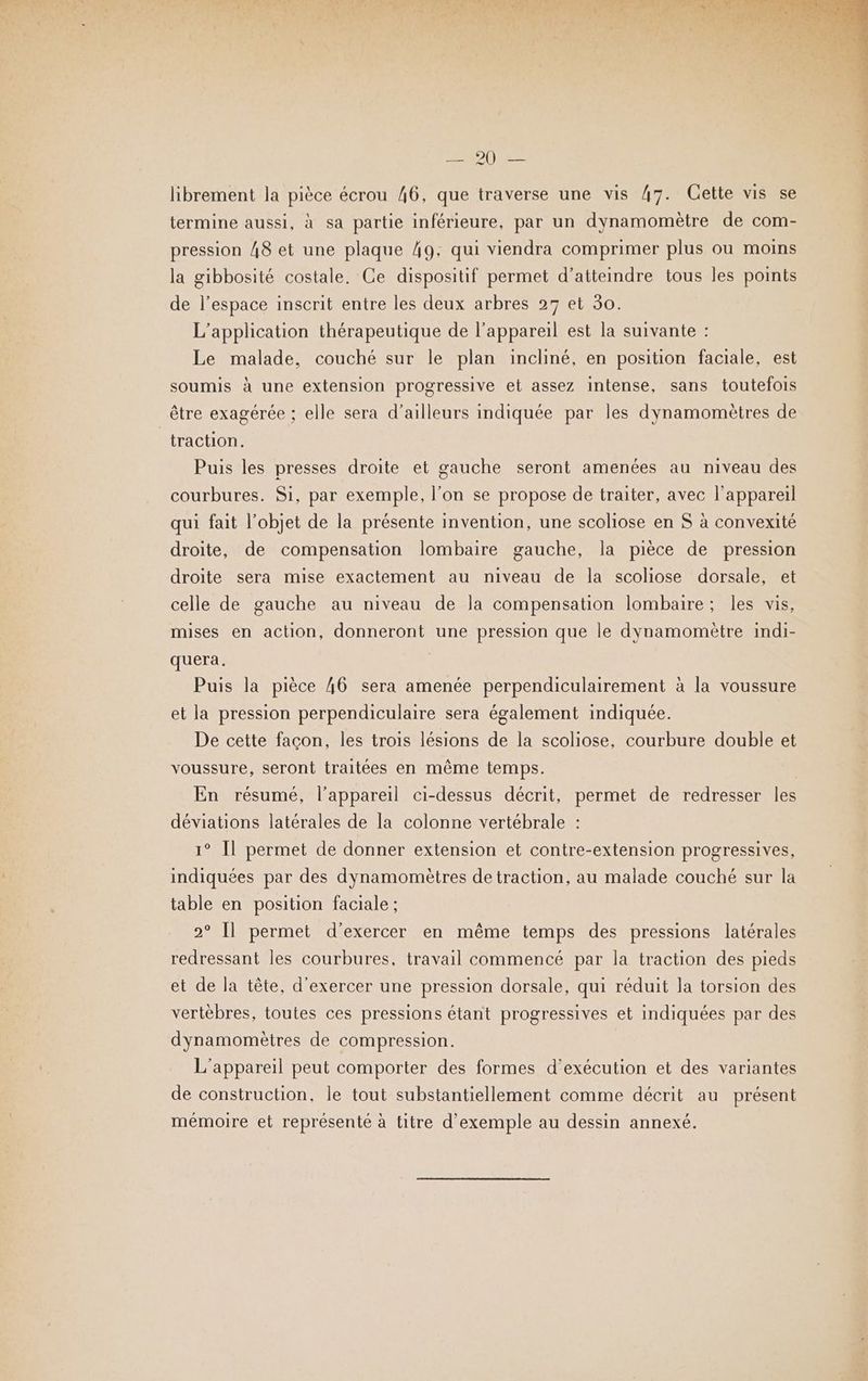 SA ip librement la pièce écrou 46, que traverse une vis 47. Cette vis se termine aussi, à sa partie inférieure, par un dynamomètre de com- pression 48 et une plaque 49, qui viendra comprimer plus ou moins la gibbosité costale, Ce dispositif permet d'atteindre tous les points de l’espace inscrit entre les deux arbres 27 et 30. L'application thérapeutique de l’appareil est la suivante : Le malade, couché sur le plan incliné, en position faciale, est soumis à une extension progressive et assez intense, sans toutefois être exagérée ; elle sera d’ailleurs indiquée par les dynamomètres de “traction. Puis les presses droite et gauche seront amenées au niveau des courbures. Si, par exemple, l’on se propose de traiter, avec l'appareil qui fait l’objet de la présente invention, une scoliose en $ à convexité droite, de compensation lombaire gauche, la pièce de pression droite sera mise exactement au niveau de la scoliose dorsale, et celle de gauche au niveau de la compensation lombaire; les vis, mises en action, donneront une pression que le dynamomètre indi- quera. Puis la pièce 46 sera amenée perpendiculairement à la voussure et la pression perpendiculaire sera également indiquée. De cette façon, les trois lésions de la scoliose, courbure double et voussure, seront traitées en même temps. En résumé, l'appareil ci-dessus décrit, permet de redresser les déviations latérales de la colonne vertébrale : 1° Il permet de donner extension et contre-extension progressives, indiquées par des dynamomètres de traction, au malade couché sur la table en position faciale ; 2° [l permet d'exercer en même temps des pressions latérales redressant les courbures, travail commencé par la traction des pieds et de la tête, d'exercer une pression dorsale, qui réduit la torsion des vertèbres, toutes ces pressions étant progressives et indiquées par des dynamomètres de compression. L'appareil peut comporter des formes d'exécution et des variantes de construction, le tout substantiellement comme décrit au présent mémoire et représenté à titre d'exemple au dessin annexé.