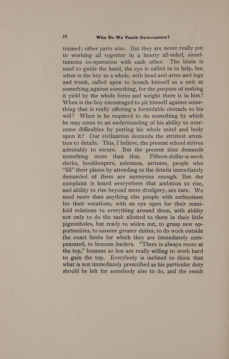 trained; other parts also. But they are never really put to working all together in a hearty all-sided, simul- taneous co-operation with each other. The brain is used to guide the hand, the eye is called in to help, but when is the boy as a whole, with head and arms and legs and trunk, called upon to launch himself as a unit at something,against something, for the purpose of making it yield by the whole force and weight there is in him? | When is the boy encouraged to pit himself against some- thing that is really offering a formidable obstacle to his will? When is he required to do something by which he may come to an understanding of his ability to over- . come difficulties by putting his whole mind and body upon it? Our civilization demands the strictest atten- tion to details. This, I believe, the present school strives admirably to secure. But the present time demands something more than that. Fifteen-dollar-a-week clerks, bookkeepers, salesmen, artisans, people who “fill” their places by attending to the details immediately demanded of them are numerous enough. But the complaint is heard everywhere that ambition to rise, and ability to rise beyond mere drudgery, are rare. We need more than anything else people with enthusiasm for their vocations, with an eye open for their mani- fold relations to everything around them, with ability not only to do the task allotted to them in their little pigeonholes, but ready to widen out, to grasp new op- portunities, to assume greater duties, to do work outside the exact limits for which they are immediately com- pensated, to become leaders. ‘There is always room at the top,” because so few are really willing to work hard to gain the top. Everybody is inclined to think that what is not immediately prescribed as his particular duty should be left for somebody else to do, and the result