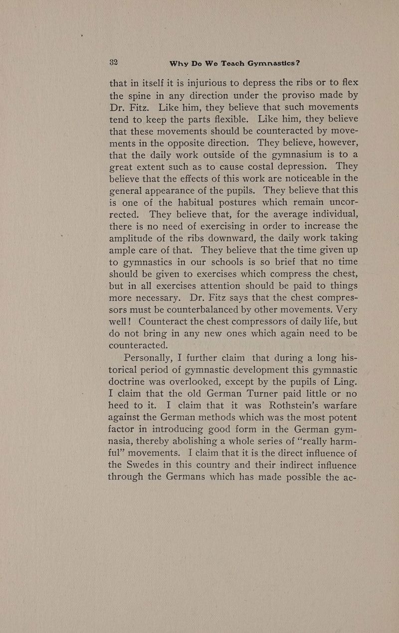 that in itself it is injurious to depress the ribs or to flex the spine in any direction under the proviso made by Dr. Fitz. Like him, they believe that such movements tend to keep the parts flexible. Like him, they believe that these movements should be counteracted by move- ments in the opposite direction. They believe, however, that the daily work outside of the gymnasium is to a great extent such as to cause costal depression. They believe that the effects of this work are noticeable in the general appearance of the pupils. They believe that this is one of the habitual postures which remain uncor- rected. They believe that, for the average individual, there is no need of exercising in order to increase the amplitude of the ribs downward, the daily work taking ample care of that. They believe that the time given up to gymnastics in our schools is so brief that no time should be given to exercises which compress the chest, but in all exercises attention should be paid to things more necessary. Dr. Fitz says that the chest compres- sors must be counterbalanced by other movements. Very well! Counteract the chest compressors of daily life, but do not bring in any new ones which again need to be counteracted. Personally, I further claim that during a long his- torical period of gymnastic development this gymnastic doctrine was overlooked, except by the pupils of Ling. I claim that the old German Turner paid little or no heed to it. I claim that it was Rothstein’s warfare against the German methods which was the most potent factor in introducing good form in the German gym- nasia, thereby abolishing a whole series of “really harm- ful” movements. I claim that it is the direct influence of the Swedes in this country and their indirect influence through the Germans which has made possible the ac-