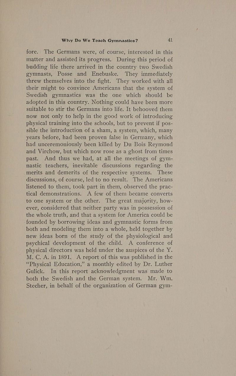 fore. The Germans were, of course, interested in this matter and assisted its progress. During this period of budding life there arrived in the country two Swedish gymnasts, Posse and Enebuske. They immediately threw themselves into the fight. They worked with all their might to convince Americans that the system of Swedish gymnastics was the one which should be adopted in this country. Nothing could have been more suitable to stir the Germans into life. It behooved them now not only to help in the good work of introducing physical training into the schools, but to prevent if pos- sible the introduction of a sham, a system, which, many years before, had been proven false in Germany, which had unceremoniously been killed by Du Bois Reymond and Virchow, but which now rose as a ghost from times past. And thus we had, at all the meetings of gym- nastic teachers, inevitable discussions regarding the merits and demerits of the respective systems. These discussions, of course, led to no result. The Americans listened to them, took part in them, observed the prac- tical demonstrations. A few of them became converts to one system or the other. The great majority, how- ever, considered that neither party was in possession of the whole truth, and that a system for America could be founded by borrowing ideas and gymnastic forms from both and modeling them into a whole, held together by new ideas born of the study of the physiological and psychical development of the child. A conference of physical directors was held under the auspices of the Y. M. C. A. in 1891. A report of this was published in the “Physical Education,” a monthly edited by Dr. Luther Gulick. In this report acknowledgment was made to both the Swedish and the German system. Mr. Wm. Stecher, in behalf of the organization of German gym-