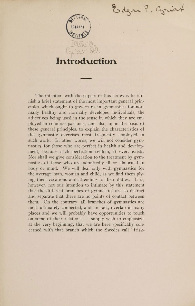 Introduction The intention with the papers in this series is to fur- nish a brief statement of the most important general prin- ciples which ought to govern us in gymnastics for nor- mally healthy and normally developed individuals, the adjectives being used in the sense in which they are em- ployed in common parlance; and also, upon the basis of these general principles, to explain the characteristics of the gymnastic exercises most frequently employed in such work. In other words, we will not consider gym- nastics for those who are perfect in health and develop- ment, because such perfection seldom, if ever, exists. Nor shall we give consideration to the treatment by gym- nastics of those who are admittedly ill or abnormal in body or mind. We will deal only with gymnastics. for the average man, woman and child, as we find them ply- ing their vocations and attending to their duties. It is, however, not our intention to intimate by this statement that the different branches of gymnastics are so distinct and separate that there are no points of contact between them. On the contrary, all branches of gymnastics are most intimately connected, and, in fact, overlap in many places and we will probably have opportunities to touch on some of their relations. I simply wish to emphasize, at the very beginning, that we are here specifically con- cerned with that branch which the Swedes call “frisk-