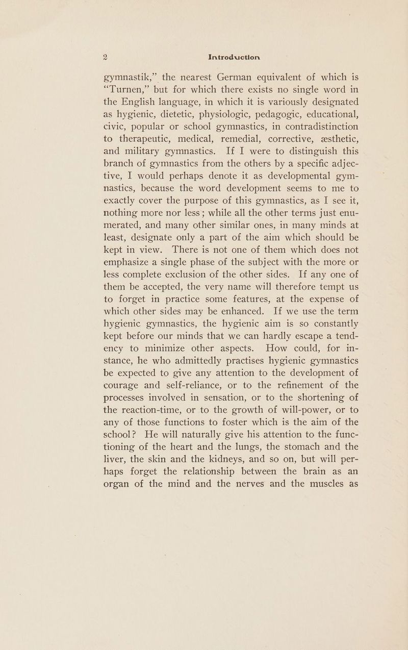 gymnastik,”’ the nearest German equivalent of which is “Turnen,’ but for which there exists no single word in the English language, in which it is variously designated as hygienic, dietetic, physiologic, pedagogic, educational, civic, popular or school gymnastics, in contradistinction to therapeutic, medical, remedial, corrective, cesthetic, and military gymnastics. If I were to distinguish this branch of gymnastics from the others by a specific adjec- tive, | would perhaps denote it as developmental gym- nastics, because the word development seems to me to exactly cover the purpose of this gymnastics, as I see it, nothing more nor less; while all the other terms just enu- merated, and many other similar ones, in many minds at least, designate only a part of the aim which should be kept in view. There is not one of them which does not emphasize a single phase of the subject with the more or less complete exclusion of the other sides. If any one of them be accepted, the very name will therefore tempt us to forget in practice some features, at the expense of which other sides may be enhanced. If we use the term hygienic gymnastics, the hygienic aim is so constantly kept before our minds that we can hardly escape a tend- ency to minimize other aspects. How could, for in- stance, he who admittedly practises hygienic gymnastics be expected to give any attention to the development of courage and self-reliance, or to the refinement of the processes involved in sensation, or to the shortening of the reaction-time, or to the growth of will-power, or to any of those functions to foster which is the aim of the school? He will naturally give his attention to the func- tioning of the heart and the lungs, the stomach and the liver, the skin and the kidneys, and so on, but will per- haps forget the relationship between the brain as an organ of the mind and the nerves and the muscles as