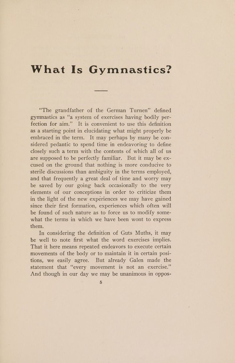 What Is Gymnastics? “The grandfather of the German Turnen” defined gymnastics as “a system of exercises having bodily per- fection for aim.” It is convenient to use this definition as a starting point in elucidating what might properly be embraced in the term. It may perhaps by many be con- sidered pedantic to spend time in endeavoring to define closely such a term with the contents of which all of us are supposed to be perfectly familiar. But it may be ex- cused on the ground that nothing is more conducive to sterile discussions than ambiguity in the terms employed, and that frequently a great deal of time and worry may be saved by our going back occasionally to the very elements of our conceptions in order to criticize them in the light of the new experiences we may have gained since their first formation, experiences which often will be found of such nature as to force us to modify some- what the terms in which we have been wont to express them. In considering the definition of Guts Muths, it may be well to note first what the word exercises implies. That it here means repeated endeavors to execute certain movements of the body or to maintain it in certain posi- tions, we easily agree. But already Galen made the statement that “every movement is not an exercise.” And though in our day we may be unanimous in oppos-