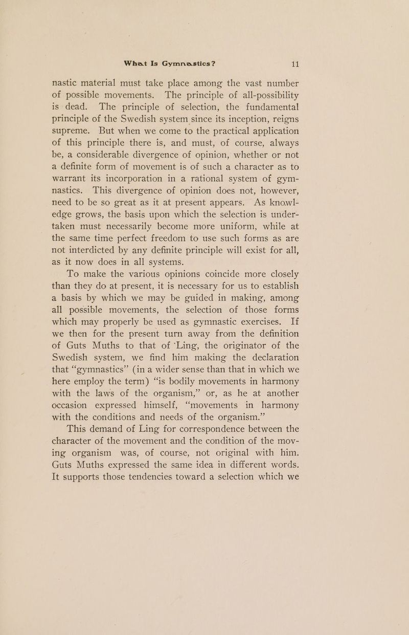 nastic material must take place among the vast number of possible movements. The principle of all-possibility is dead. The principle of selection, the fundamental principle of the Swedish system since its inception, reigns supreme. But when we come to the practical application of this principle there is, and must, of course, always be, a considerable divergence of opinion, whether or not a definite form of movement is of such a character as to warrant its incorporation in a rational system of gym- nastics. This divergence of opinion does. not, however, need to be so great as it at present appears. As knowl- edge grows, the basis upon which the selection is under- taken must necessarily become more uniform, while at the same time perfect freedom to use such forms as are not interdicted by any definite principle will exist for all, as it now does in all systems. To make the various opinions coincide more closely than they do at present, it is necessary for us to establish a basis by which we may be guided in making, among all possible movements, the selection of those forms which may properly be used as gymnastic exercises. If we then for the present turn away from the definition of Guts Muths to that of ‘Ling, the originator of the Swedish system, we find him making the declaration that “gymnastics” (in a wider sense than that in which we here employ the term) “is bodily movements in harmony with the laws of the organism,” or, as he at another occasion expressed himself, “movements in harmony with the conditions and needs of the organism.” This demand of Ling for correspondence between the character of the movement and the condition of the moy- ing organism was, of course, not original with him. Guts Muths expressed the same idea in different words. It supports those tendencies toward a selection which we