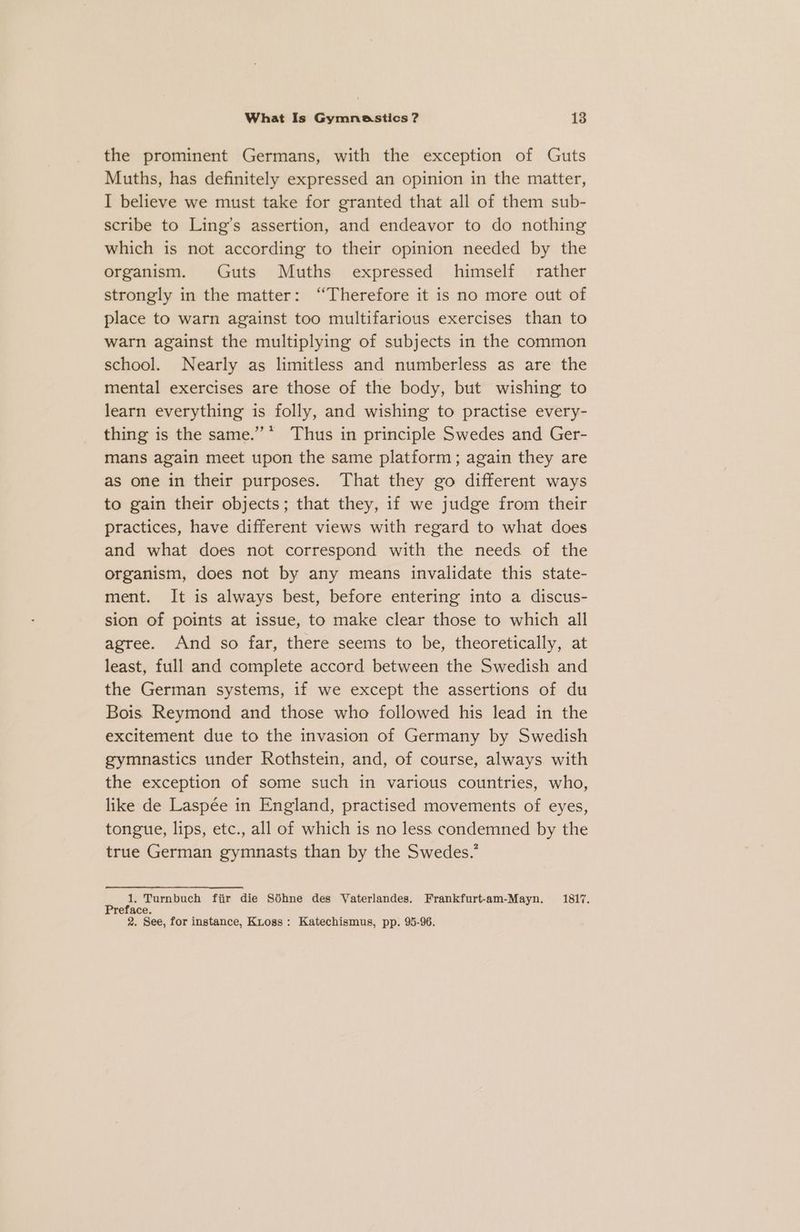 the prominent Germans, with the exception of Guts Muths, has definitely expressed an opinion in the matter, I believe we must take for granted that all of them sub- scribe to Ling’s assertion, and endeavor to do nothing which is not according to their opinion needed by the organism. Guts Muths expressed himself rather strongly in the matter: “Therefore it is no more out of place to warn against too multifarious exercises than to warn against the multiplying of subjects in the common school. Nearly as limitless and numberless as are the mental exercises are those of the body, but wishing to learn everything is folly, and wishing to practise every- thing is the same.” * Thus in principle Swedes and Ger- mans again meet upon the same platform; again they are as one in their purposes. That they go different ways to gain their objects; that they, if we judge from their practices, have different views with regard to what does and what does not correspond with the needs of the organism, does not by any means invalidate this state- ment. It is always best, before entering into a discus- sion of points at issue, to make clear those to which all agree. And so far, there seems to be, theoretically, at least, full and complete accord between the Swedish and the German systems, if we except the assertions of du Bois Reymond and those who followed his lead in the excitement due to the invasion of Germany by Swedish gymnastics under Rothstein, and, of course, always with the exception of some such in various countries, who, like de Laspée in England, practised movements of eyes, tongue, lips, etc., all of which is no less condemned by the true German gymnasts than by the Swedes.’ ‘és Ps Turnbuch fiir die Sdhne des Vaterlandes. Frankfurt-am-Mayn. 1817. eface. 2. See, for instance, Kross: Katechismus, pp. 95-96.