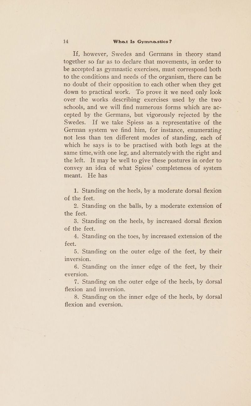 If, however, Swedes and Germans in theory stand together so far as to declare that movements, in order to be accepted as gymnastic exercises, must correspond both to the conditions and needs of the organism, there can be no doubt of their opposition to each other when they get down to practical work. To prove it we need only look over the works describing exercises used by the two schools, and we will find numerous forms which are ac- cepted by the Germans, but vigorously rejected by the Swedes. If we take Spiess as a representative of the German system we find him, for instance, enumerating not less than ten different modes of standing, each of which he says is to be practised with both legs at the same time, with one leg, and alternately with the right and the left. It may be well to give these postures in order to convey an idea of what Spiess’ completeness of system meant. He has 1. Standing on the heels, by a moderate dorsal flexion of the feet. 2. Standing on the balls, by a moderate extension of the tect. 3. Standing on the heels, by increased dorsal flexion ef the feet. 4. Standing on the toes, by increased extension of the feet. | 5. Standing on the outer edge of the feet, by their inversion. 6. Standing on the inner edge of the feet, by their eversion. 7. Standing on the outer edge of the heels, by dorsal flexion and inversion. 8. Standing on the inner edge of the heels, by dorsal flexion and eversion.