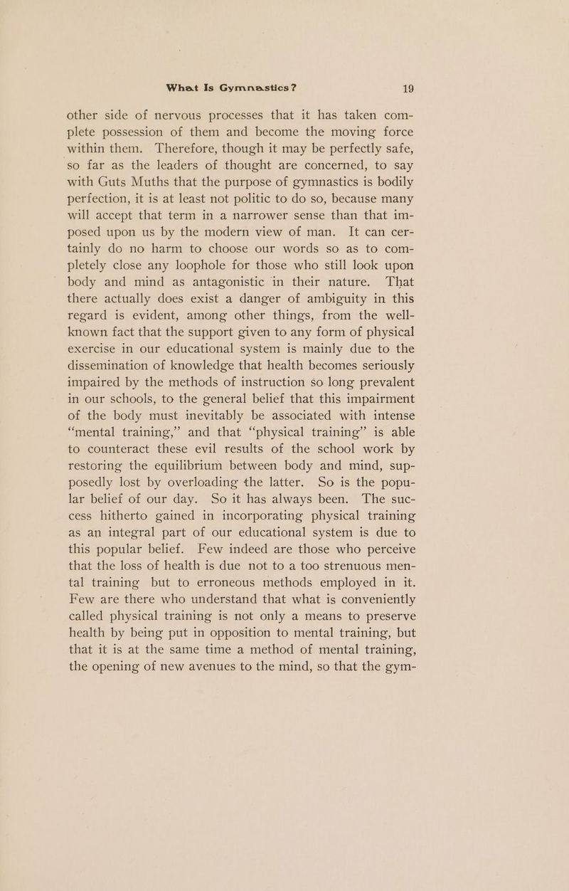 other side of nervous processes that it has taken com- plete possession of them and become the moving force within them. Therefore, though it may be perfectly safe, ‘so far as the leaders of thought are concerned, to say with Guts Muths that the purpose of gymnastics is bodily perfection, it is at least not politic to do so, because many will accept that term in a narrower sense than that im- posed upon us by the modern view of man. It can cer- tainly do no harm to choose our words so as to com- pletely close any loophole for those who still look upon body and mind as antagonistic in their nature. That there actually does exist a danger of ambiguity in this regard is evident, among other things, from the well- known fact that the support given to any form of physical exercise in our educational system is mainly due to the dissemination of knowledge that health becomes seriously impaired by the methods of instruction so long prevalent in our schools, to the general belief that this impairment of the body must inevitably be associated with intense “mental training,’ and that “physical training” is able to counteract these evil results of the school work by restoring the equilibrium between body and mind, sup- posedly lost by overloading the latter. So is the popu- lar belief of our day. So it has always been. The suc- cess hitherto gained in incorporating physical training as an integral part of our educational system is due to this popular belief. Few indeed are those who perceive that the loss of health is due not to a too strenuous men- tal training but to erroneous methods employed in it. Few are there who understand that what is conveniently called physical training is not only a means to preserve health by being put in opposition to mental training, but that it is at the same time a method of mental training, the opening of new avenues to the mind, so that the gym-