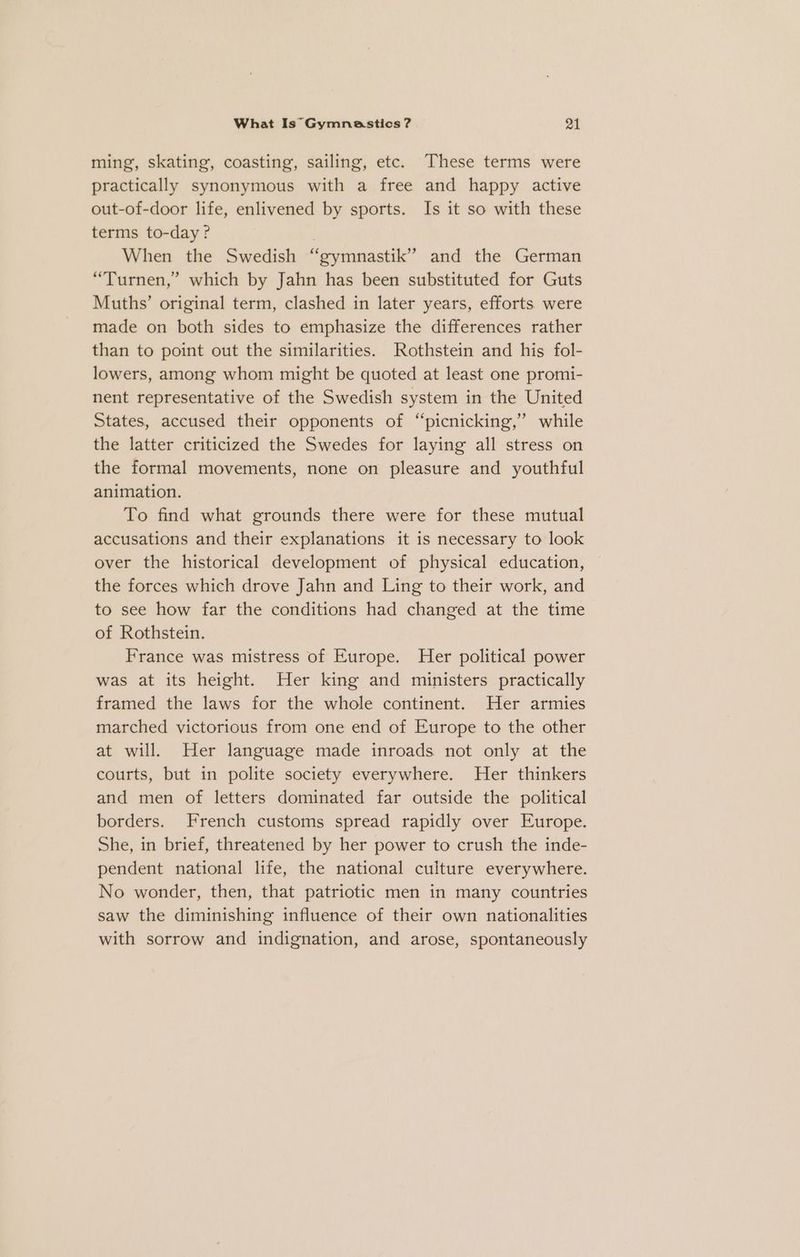 ming, skating’, coasting, sailing, etc. These terms were practically synonymous with a free and happy active out-of-door life, enlivened by sports. Is it so with these terms to-day? When the Swedish “gymnastik” and the German “Turnen,” which by Jahn has been substituted for Guts Muths’ original term, clashed in later years, efforts. were made on both sides to emphasize the differences rather than to point out the similarities. Rothstein and his fol- lowers, among whom might be quoted at least one promi- nent representative of the Swedish system in the United States, accused their opponents of “picnicking,” while the latter criticized the Swedes for laying all stress on the formal movements, none on pleasure and youthful animation. To find what grounds there were for these mutual accusations and their explanations it is necessary to look over the historical development of physical education, the forces which drove Jahn and Ling to their work, and to see how far the conditions had changed at the time of Rothstein. France was mistress of Europe. Her political power was at its height. Her king and ministers practically framed the laws for the whole continent. Her armies marched victorious from one end of Europe to the other at will. Her language made inroads not only at the courts, but in polite society everywhere. Her thinkers and men of letters dominated far outside the political borders. French customs spread rapidly over Europe. She, in brief, threatened by her power to crush the inde- pendent national life, the national culture everywhere. No wonder, then, that patriotic men in many countries saw the diminishing influence of their own nationalities with sorrow and indignation, and arose, spontaneously