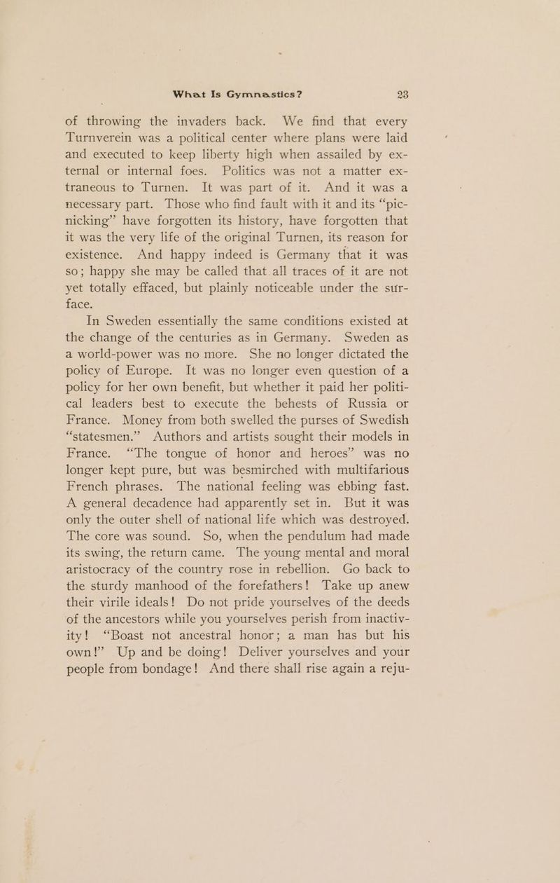 of throwing the invaders back. We find that every Turnverein was a political center where plans were laid and executed to keep liberty high when assailed by ex- ternal or internal foes. Politics was not a matter ex- traneous to Turnen. It was part of it. And it was a necessary part. Those who find fault with it and its “pic- nicking” have forgotten its history, have forgotten that it was the very life of the original Turnen, its reason for existence. And happy indeed is Germany that it was so; happy she may be called that all traces of it are not yet totally effaced, but plainly noticeable under the sur- face. In Sweden essentially the same conditions existed at the change of the centuries as in Germany. Sweden as a world-power was no more. She no longer dictated the policy of Europe. It was no longer even question of a policy for her own benefit, but whether it paid her politi- cal leaders best to execute the behests of Russia or France. Money from both swelled the purses of Swedish “statesmen.” Authors and artists sought their models in France. “The tongue of honor and heroes” was no longer kept pure, but was besmirched with multifarious French phrases. The national feeling was ebbing fast. A general decadence had apparently set in. But it was only the outer shell of national life which was destroyed. The core was sound. So, when the pendulum had made its swing, the return came. The young mental and moral aristocracy of the country rose in rebellion. Go back to the sturdy manhood of the forefathers! Take up anew their virile ideals!’ Do not pride yourselves of the deeds of the ancestors while you yourselves perish from inactiv- ity! “Boast not ancestral honor; a man has but his own!” Up and be doing! Deliver yourselves and your people from bondage! And there shall rise again a reju-