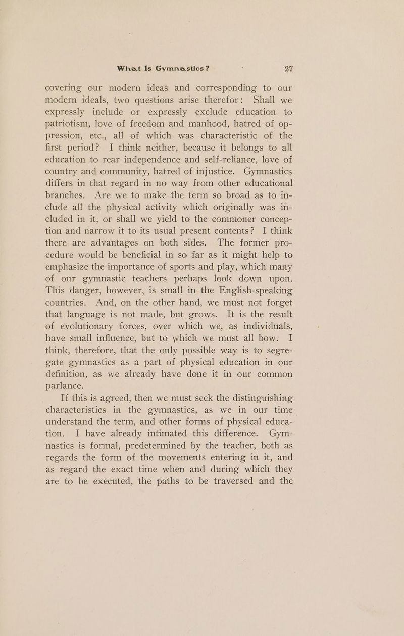 covering our modern ideas and corresponding to our modern ideals, two questions arise therefor: Shall we expressly include or expressly exclude education to patriotism, love of freedom and manhood, hatred of op- pression, etc., all of which was characteristic of the first period? I think neither, because it belongs to all education to rear independence and self-reliance, love of country and community, hatred of injustice. Gymnastics differs in that regard in no way from other educational branches. Are we to make the term so broad as to in- clude all the physical activity which originally was in- cluded in it, or shall we yield to the commoner concep- tion and narrow it to its usual present contents? I think there are advantages on both sides. The former pro- cedure would be beneficial in so far as it might help to emphasize the importance of sports and play, which many of our gymnastic teachers perhaps look down upon. This danger, however, is small in the English-speaking countries. And, on the other hand, we must not forget that language is not made, but grows. It is the result of evolutionary forces, over which we, as individuals, have small influence, but to which we must all bow. I think, therefore, that the only possible way is to segre- gate gymnastics as a part of physical education in our definition, as we already have done it in our common parlance. If this is agreed, then we must seek the distinguishing characteristics in the gymnastics, as we in our time understand the term, and other forms of physical educa- tion. I have already intimated this difference. Gym- nastics is formal, predetermined by the teacher, both as regards the form of the movements entering in it, and as regard the exact time when and during which they are to be executed, the paths to be traversed and the