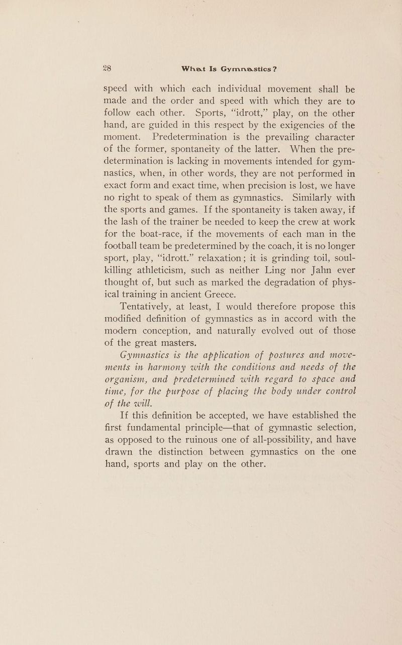 speed with which each individual movement shall be made and the order and speed with which they are to follow each other. Sports, “idrott,”’ play, on the other hand, are guided in this respect by the exigencies of the moment. Predetermination is the prevailing character of the former, spontaneity of the latter. When the pre- determination is lacking in movements intended for gym- nastics, when, in other words, they are not performed in exact form and exact time, when precision is lost, we have no right to speak of them as gymnastics. Similarly with the sports and games. If the spontaneity is taken away, if the lash of the trainer be needed to keep the crew at work for the boat-race, if the movements of each man in the football team be predetermined by the coach, it is no longer sport, play, “idrott.” relaxation; it is grinding toil, soul- killing athleticism, such as neither Ling nor Jahn ever thought of, but such as marked the degradation of phys- ical training in ancient Greece. Tentatively, at least, I would therefore propose this modified definition of gymnastics as in accord with the modern conception, and naturally evolved out of those of the great masters. Gymnastics is the apphcation of postures and move- ments in harmony with the conditions and needs of the organism, and predetermined with regard to space and time, for the purpose of placing the body under control of the will. If this definition be accepted, we have established the first fundamental principle—that of gymnastic selection, as opposed to the ruinous one of all-possibility, and have drawn the distinction between gymnastics on the one hand, sports and play on the other.