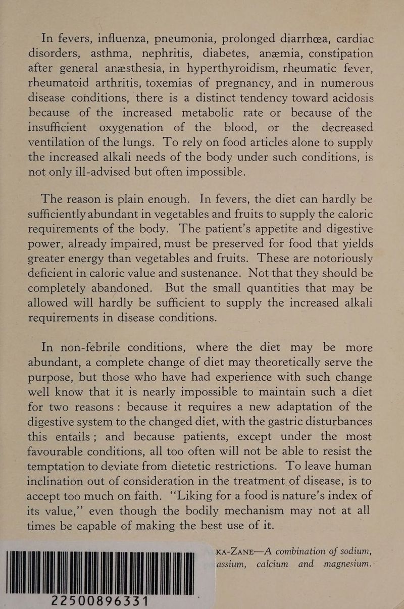 In fevers, influenza, pneumonia, prolonged diarrhea, cardiac disorders, asthma, nephritis, diabetes, anemia, constipation after general anesthesia, in hyperthyroidism, rheumatic fever, rheumatoid arthritis, toxemias of pregnancy, and in numerous disease conditions, there is a distinct tendency toward acidosis because of the increased metabolic rate or because of the insufficient oxygenation of the blood, or the decreased ventilation of the lungs. To rely on food articles alone to supply the increased alkali needs of the body under such conditions, is not only ill-advised but often impossible. The reason is plain enough. In fevers, the diet can hardly be sufficiently abundant in vegetables and fruits to supply the caloric requirements of the body. The patient’s appetite and digestive power, already impaired, must be preserved for food that yields greater energy than vegetables and fruits. These are notoriously deficient in caloric value and sustenance. Not that they should be completely abandoned. But the small quantities that may be allowed will hardly be sufficient to supply the increased alkali requirements in disease conditions. In non-febrile conditions, where the diet may be more abundant, a complete change of diet may theoretically serve the purpose, but those who have had experience with such change well know that it is nearly impossible to maintain such a diet for two reasons: because it requires a new adaptation of the digestive system to the changed diet, with the gastric disturbances this entails; and because patients, except under the most favourable conditions, all too often will not be able to resist the temptation to deviate from dietetic restrictions. To leave human inclination out of consideration in the treatment of disease, is to accept too much on faith. “Liking for a food is nature’s index of its value,’ even though the bodily mechanism may not at all times be capable of making the best use of it. | rn