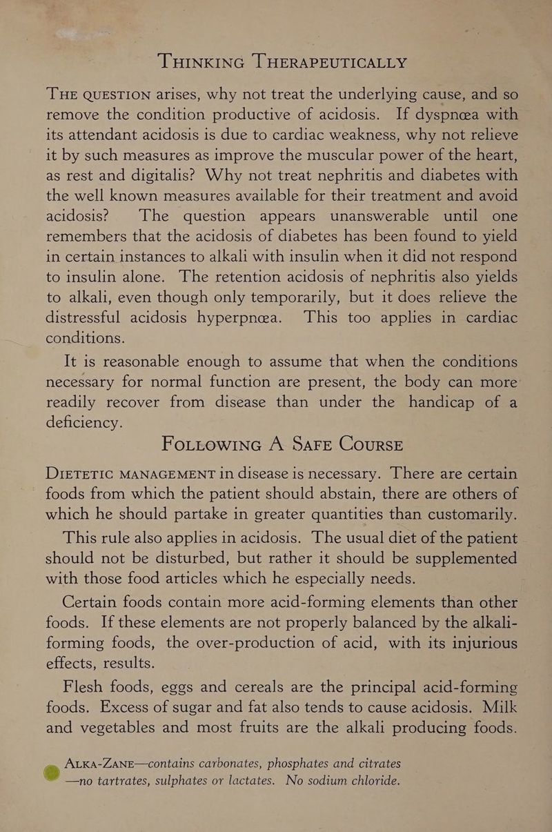 ‘THINKING [THERAPEUTICALLY THE QUESTION arises, why not treat the underlying cause, and so remove the condition productive of acidosis. If dyspnoea with its attendant acidosis is due to cardiac weakness, why not relieve it by such measures as improve the muscular power of the heart, as rest and digitalis? Why not treat nephritis and diabetes with the well known measures available for their treatment and avoid acidosis? The question appears unanswerable until one remembers that the acidosis of diabetes has been found to yield in certain instances to alkali with insulin when it did not respond to insulin alone. The retention acidosis of nephritis also yields to alkali, even though only temporarily, but it does relieve the distressful acidosis hyperpnea. This too applies in cardiac conditions. It is reasonable enough to assume that when the conditions necessary for normal function are present, the body can more readily recover from disease than under the handicap of a deficiency. FoLtow1nGc A SAFE CoursE DIETETIC MANAGEMENT In disease is necessary. There are certain foods from which the patient should abstain, there are others of which he should partake in greater quantities than customarily. This rule also applies in acidosis. The usual diet of the patient should not be disturbed, but rather it should be supplemented with those food articles which he especially needs. Certain foods contain more acid-forming elements than other foods. If these elements are not properly balanced by the alkali- forming foods, the over-production of acid, with its injurious effects, results. Flesh foods, eggs and cereals are the principal acid-forming foods. Excess of sugar and fat also tends to cause acidosis. Milk and vegetables and most fruits are the alkali producing foods. e ALKA-ZANE—contains carbonates, phosphates and citrates —no tartrates, sulphates or lactates. No sodium chloride.