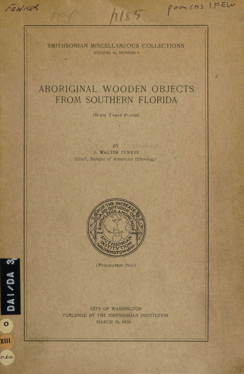 N MISCELLANEOUS COLLECTIONS gle vid 80, NUMBER bee uC . fa Catto vA e wil me ABORIGINAL WOODEN OBJECTS FROM SOUTHERN FLORIDA (Warn ay: Piva hs “WALTER FEWKES ee “Chief, Bureau of American Ethnology’. &amp; Lae GITY OF WASHINGTON “PUBLISHED BY THE SMITHSONIAN INSTITUTION MARCH 26, 1928