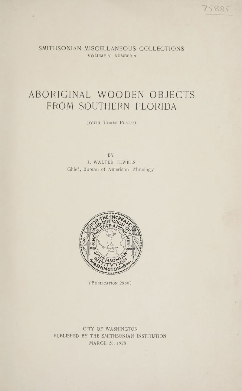 VOLUME 80, NUMBER 9 ABORIGINAL WOODEN OBJECTS FROM SOUTHERN FLORIDA (WITH THREE PLATES) BY J. WALTER FEWKES Chief, Bureau of American Ethnology CITY OF WASHINGTON PUBLISHED BY THE SMITHSONIAN INSTITUTION MARCH 26, 1928