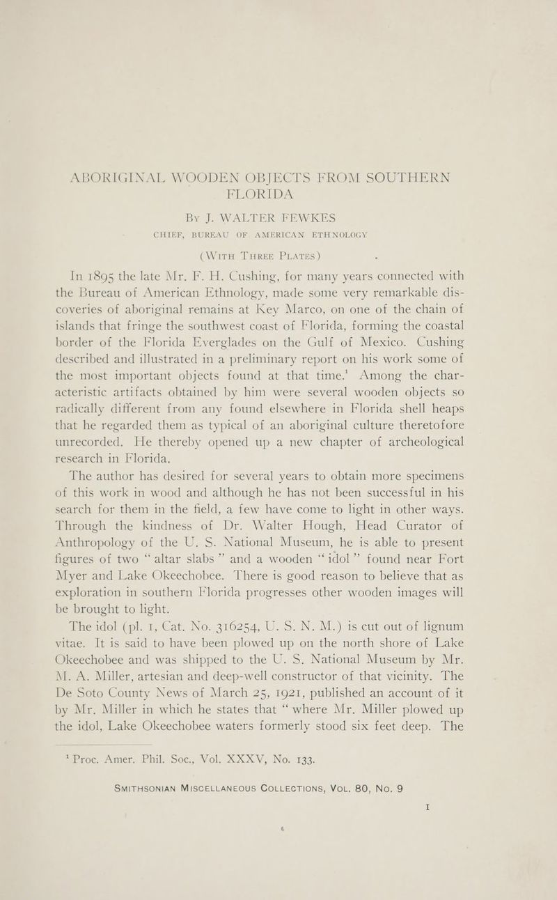 ABORIGINAL WOODEN OBJECTS FROM SOUTHERN FLORIDA By J. WALTER FEWKES CHIEF, BUREAU OF AMERICAN ETHNOLOGY (With THREE PLATES ) In 1895 the late Mr. F. H. Cushing, for many years connected with the Bureau of American Ethnology, made some very remarkable dis- coveries of aboriginal remains at Key Marco, on one of the chain of islands that fringe the southwest coast of Florida, forming the coastal border of the Florida Everglades on the Gulf of Mexico. Cushing described and illustrated in a preliminary report on his work some of the most important objects found at that time. Among the char- acteristic artifacts obtained by him were several wooden objects so radically different from any found elsewhere in Florida shell heaps that he regarded them as typical of an aboriginal culture theretofore unrecorded. He thereby opened up a new chapter of archeological research in Florida. The author has desired for several years to obtain more specimens of this work in wood and although he has not been successful in his search for them in the field, a few have come to lhght in other ways. Through the kindness of Dr. Walter Hough, Head Curator of Anthropology of the U. S. National Museum, he is able to present figures of two “altar slabs ” and a wooden “idol” found near Fort Myer and Lake Okeechobee. There is good reason to believe that as exploration in southern Florida progresses other wooden images will be brought to light. The idol (pl. 1, Cat. No. 316254, U. S. N. M.) 1s cut out of lignum vitae. It is said to have been plowed up on the north shore of Lake Okeechobee and was shipped to the U. S. National Museum by Mr. M. A. Miller, artesian and deep-well constructor of that vicinity. The De Soto County News of March 25, 1921, published an account of it by Mr. Miller in which he states that “where Mr. Miller plowed up the idol, Lake Okeechobee waters formerly stood six feet deep. The 'Proc, Amer. Phil. Soe, Vol. AX AV, No. 133.