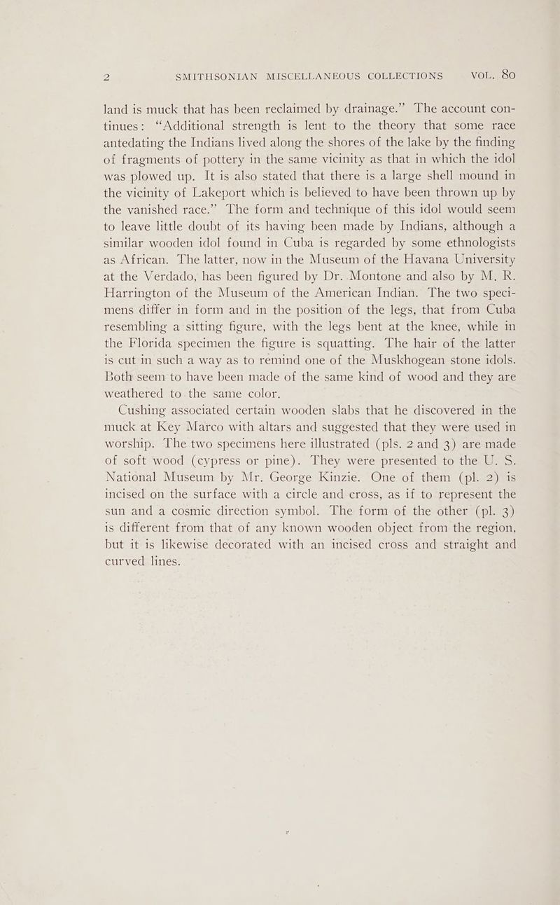 land is muck that has been reclaimed by drainage.” The account con- tinues: ‘‘Additional strength is lent to the theory that some race antedating the Indians lived along the shores of the lake by the finding of fragments of pottery in the same vicinity as that in which the idol was plowed up. It is also stated that there is a large shell mound in the vicinity of Lakeport which is believed to have been thrown up by the vanished race.” The form and technique of this idol would seem to leave little doubt of its having been made by Indians, although a similar wooden idol found in Cuba is regarded by some ethnologists as African. The latter, now in the Museum of the Havana University at the Verdado, has been figured by Dr. Montone and also by M. R. Harrington of the Museum of the American Indian. The two speci- mens differ in form and in the position of the legs, that from Cuba resembling a sitting figure, with the legs bent at the knee, while in the Florida specimen the figure 1s squatting. The hair of the latter is cut in such a way as to remind one of the Muskhogean stone idols. Both seem to have been made of the same kind of wood and they are weathered to the same color. Cushing associated certain wooden slabs that he discovered in the muck at Key Marco with altars and suggested that they were used in worship. The two specimens here illustrated (pls. 2 and 3) are made of soft wood (cypress or pine). They were presented to the U. S. National Museum by Mr. George Kinzie. One of them (pl. 2) is incised on the surface with a circle and cross, as 1f to represent the sun and a cosmic direction symbol. The form of the other (pl. 3) is different from that of any known wooden object from the region, but it is likewise decorated with an incised cross and straight and curved lines.