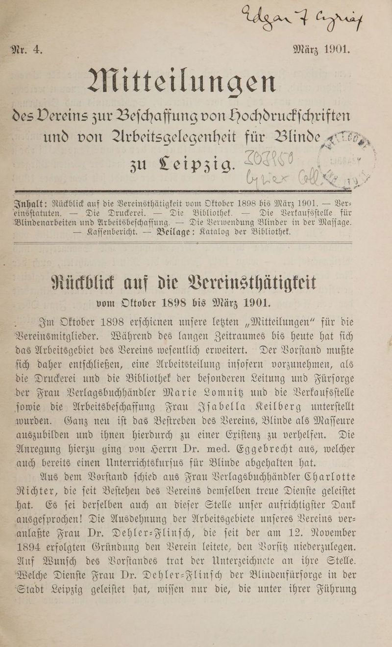 gar ori März 1901. Mitteilungen E des Dereins zur Bejchaffung von Hochdruckichriften | und von Arbeitsgelegenheit für ea zu Leipzig. aaa A.uaeir |) N N eu I X: m rh F % \_X F nr Ä 3 ? © EEE Inhalt: Nücbtie auf die Vereinsthätigteit vom Oftober 1898 bis März 1901. — Ber: einsftatuten. — Die Druderei. — Die Bibliothef. — Die Derfaufsitelle für Blindenarbeiten und Arbeitsbeichaffung. — Die Verwendung Blinder in der Maffage. — SKafjenberiht. — Beilage: Katalog der Bibliothek, Hitkblief anf Die VBereinsthätigfeit von Oftober 1898 bis März 1901. Sm Dftober 1898 eriehienen unfere legten „Mitteilungen“ für bie BVereinsmitglieder. Während des langen Zeitraumes bis heute hat ftch das Arbeitsgebiet des Vereins wefentlich erweitert. Der Vorjtand mußte ih Daher entjehließen, eine Arbeitsteilung injofern vorzunehmen, als die Druderei und die Bibliothek der bejonderen Leitung und Fürforge der Frau Berlagsbuhhändler Marie Lomnib und die Verkaufsitelle jowie die Arbeitsbeihaffung Frau Sjabella Keilberg unterftellt wurden. Ganz neu it das Beitreben des Vereins, Blinde als Maffeure auszubilden und ihnen hierdurch zu einer Eriftenz zu verhelfen. Die Anregung hierzu ging von Seren Dr. med. Eggebrebt aus, welcher auch bereits einen Unterrichtsfurjus für Blinde abgehalten bat. Aus dem DVorftand jchied aus Frau Verlagsbuhhändler Charlotte Richter, die jeit Beitehen des Vereins demjelben treue Dienite geleiitet hat. €&amp;s jei derjelben auch an viejfer Stelle unjer aufrihtigiter Dank ausgefprochen! Die Ausdehnung der Arbeitsgebiete unjeres Vereins ver: anlaßte Frau Dr. Dehler-Flinfh, die jeit der am 12. November 1894 erfolgten Gründung den Verein leitete, den Borlit niederzulegen. Auf Wunfh des Borftandes trat der Unterzeichnete an ihre Stelle. Welche Dienfte Frau Dr. Dehler-Flinjch der Blindenfürforge in der Stadt Leipzig geleiftet hat, willen nur die, die unter ihrer Führung