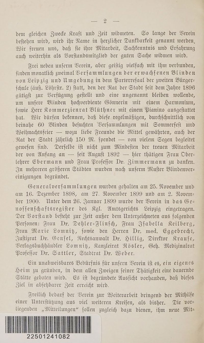 Nee dent gleichen Zwede Kraft und Zeit widmeten. So lange der Verein beftehen wird, wird ihr Name in herzlicher Dankbarkeit genannt werden, Air freuen uns, daß fie ihre Mitarbeit, Sachlenntnis und Erfahrung auch weiterhin als VBorftandsmitglied der guten Sache widmen wird. Frei neben unferm Verein, aber geijtig vielfach mit ihm verbunden, finden monatlich zweimal Berfammlungen der erwadjenen Blinden von Leipzig und Umgebung in dem Barterrejaal der zweiten Bürger: ichule (äuß. Löhrjtr. 2) ftatt, den der Rat der Stadt jeit dem Jahre 1896 gütigit zur Verfügung geftellt und eine ungenannt bleiben wollende, um unfere Blinden hochverdiente Gönnerin ınit einem SHarmonium, fowie Herr Rommerzienrat Blüthner mit einem Bianino ausgeftattet hat. Wir dürfen befennen, daß dieje regelmäßigen, durhjchnittlich von beinahe 60 Blinden bejuchten DVerfanmlungen mit Sommerfeit und Weihnachtsfeier — wozu liebe Freunde die Mittel gewährten, auch der ‚Rat der Stadt jährlih 150 M. jpendet — von vielem Segen begleitet gewejen find. Derjelbe ift nicht zum Mindeften der treuen Mitarbeit der von Anfang an — jJeit Auguft 1892 — bier thätigen Frau Ober- (ehrer Ebermann und Frau Brofeffor Dr. Zimmermann zu danken. In mehreren größeren Städten wurden nah unjerm Mufter Blindenver= einigungen begründet. Generalverfammlungen wurden gehalten am 25. November und am 16. Dezember 1898, am 27. November 1899 und am 2. Novem: ber 1900. Unter dem 26. Januar 1899 wurde der Verein in das Ges nojjenjhaftsregifter des Kal. Amtsgerichts KYeipzig eingetragen. Der Vorstand beiteht zur Zeit außer dem Unterzeichneten aus folgenden Berjonen: Frau Dr. Dehler-Flinih, Frau Sfabella Keilberg, Frau Marie Lomnik, jowie den Herren Dr, med, Eggebredt, Ssufltizrat Dr. Senjel, Nedtsanwalt Dr, Hillig, Direftor Krause, Verlagsbuhhändler Komnik, Kanzleirat Nözsler, Geh. Medizinalrat Vrofefjor Dr. Sattler, Stadtrat Dr. Weber. Ein unabweisbares Bedürfnis für unfern Verein ift eg, ein eigenes Heim zu gründen, in dem allen Zweigen feiner Thätigfeit eine dauernde Stätte geboten wird. ES ift begründete Ausficht vorhanden, daß Ddiejes Ziel in abjehbarer Zeit erreicht wird. Freilich bedarf der Verein zur Weiterarbeit dringend der Mithilfe einer Unterftügung aus viel weiteren Kreifen, als bisher. Die vor= liegenden „Mitteilungen“ jollen zugleich dazu dienen, ihm neue Mitz AI MMN 124108