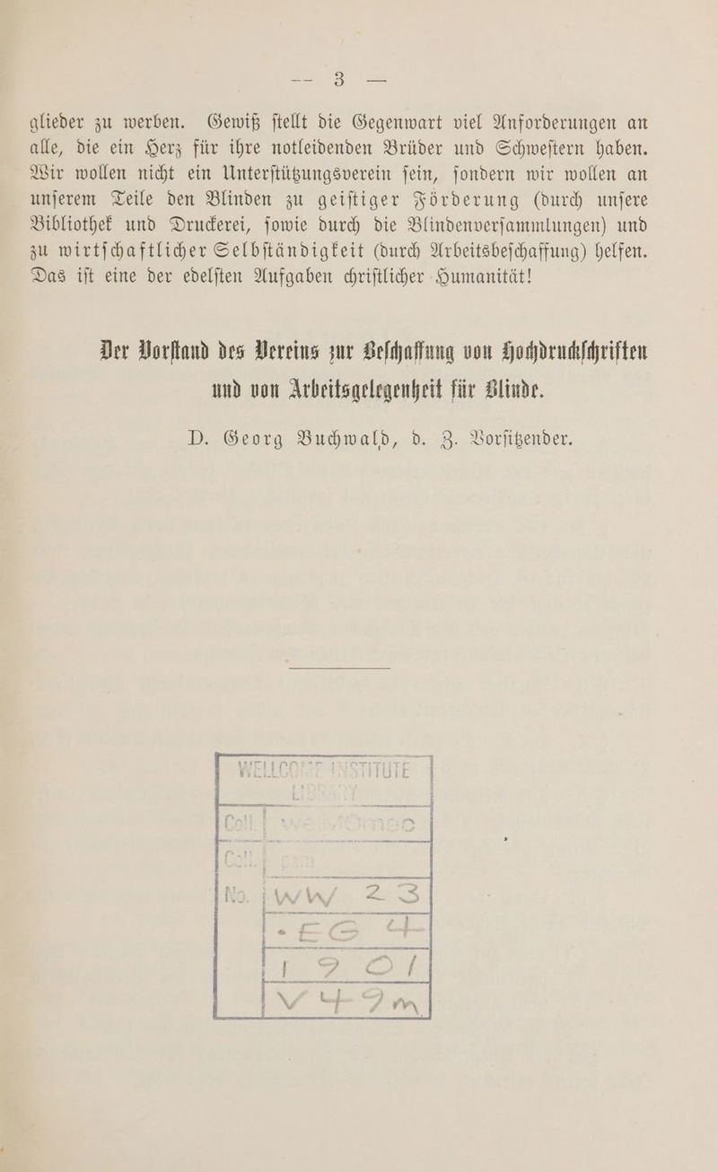 a alieder zu werben. Gewiß ftellt die Gegenwart viel Anforderungen an alle, die ein Herz für ihre notleidenden Brüder und Schweftern haben. Bir wollen nicht ein Unterjtügungsverein fein, jondern wir wollen an unjerem Teile den Blinden zu geiftiger Förderung (durd) unjere Bibliothef und Druderei, jowie duch die Blindenverfammlungen) und zu wirtichaftliher Selbjtändigfeit (durch Arbeitsbejchaffung) helfen. Das tit eine der edelften Aufgaben chriftlicher Qumanität! Der Dorltand des Dereins zur Belhaffung von Honprukfhriiten umd von Arbeitsgelegenheit für Blinde. D. Georg Budhwald, d. 3. Vorfigender.
