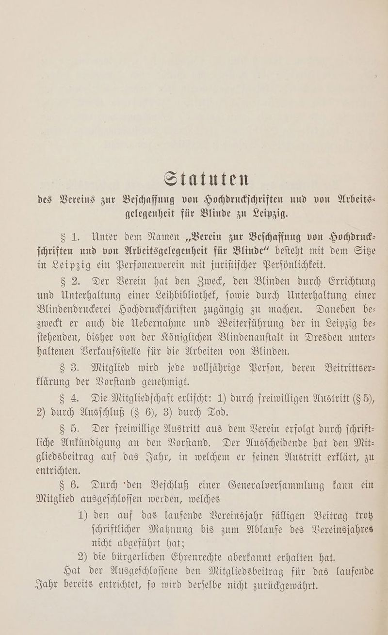 Statuten des Bereins zur Beihaffung von Hochdrndichriften und von Arbeits- gelegenheit fiir Blinde zu Leipzig. $S 1. Unter dem Namen „Verein zur Beihaffung von Hocdrud- Ichriften uud von Arbeitsgelegenheit für Blinde‘ bejteht mit dem Sibe in Xeipzig ein PBerfonenverein mit juriftiiher Berfönlichkeit. 8 2. Der Verein hat den Zwed, den Blinden durch Grridtung und Unterhaltung einer Leihbibliothef, jowie duch Unterhaltung einer Blindendruderei Hohdrudihriften zugängig zu machen. Daneben be- zwedt er auch die Webernahme und Weiterführung der in Leipzig be- jtehenden, bisher von der Königlichen Blinvdenanitalt in Dresden unter: haltenen Berkaufsitelle für die Arbeiten von Blinden. Ss 3. Mitglied wird jede volljährige Berfon, deren Beitrittzer- Härung der Borjtand genehmigt. $ 4 Die Mitglieofchaft erliicht: 1) durch freiwilligen Austritt (85), 2) durch Ausfhluß (8 6), 3) dur Tod. 8 5. Der freiwillige Austritt aus dem Verein erfolgt durch Schrift: lihe Ankündigung an den VBorftand, Der Ausfcheidende hat den Mit: gliedsbeitrag auf das Jahr, in welhen ev feinen Austritt erklärt, zu entrichten. 86. Durh den Beihluß einer Generalverfammlung fann ein Mitglied ausagejchloffen werden, welches 1) den auf das laufende Vereinsjahr fälligen Beitrag troß Ihriftliher Mahnung bis zum Ablaufe des Vereinzjahres nicht abgeführt hat; 2) die bürgerlichen Ehrenrechte aberfannt erhalten hat. Hat der Ausgejchloffene den Mitgliedsbeitrag für das laufende „sahr bereit3 entrichtet, jo wird derjelbe nicht zuridgewährt.