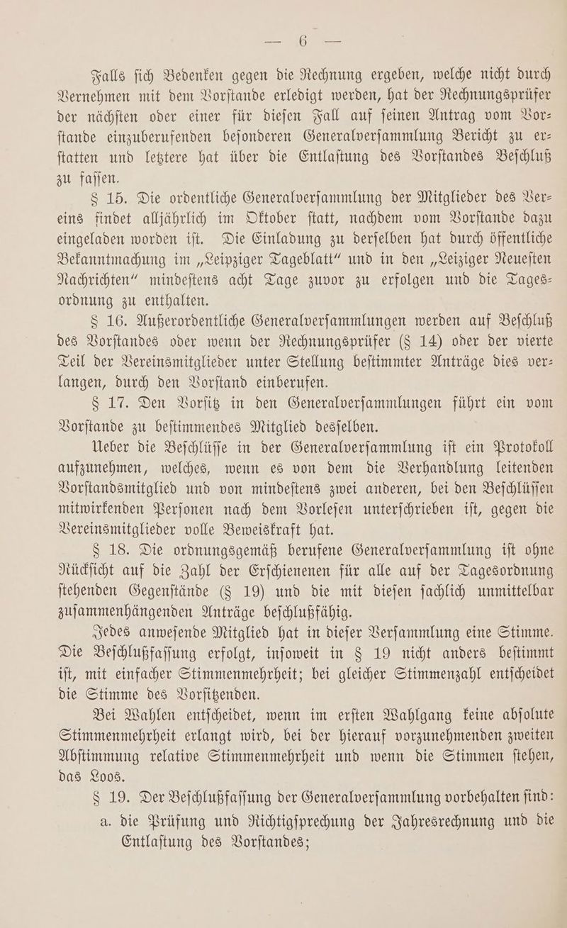 are Falls fi Bedenken gegen die Rechnung ergeben, welche nicht durch) Vernehmen mit dem Vorjtande erledigt werden, hat der Nechnungsprüfer der nächften oder einer für diefen Fall auf jeinen Antrag vom Vor: ftande einzuberufenden bejfonderen Generalverfjammlung Bericht zu er: statten und lettere hat über die Entlaftung des BVorftandes Beichluk zu fajjen. $ 15. Die ordentliche Generalverfammlung der Mitglieder des Ver- eins findet alljährlih im Dftober jtatt, nachdem vom Vorftande dazu eingeladen worden ift. Die Einladung zu derjelben hat durch öffentliche Befanntmahung im „Leipziger Tageblatt” und in den „Leiziger Neuejten Kahrichten” mindeftens acht Tage zuvor zu erfolgen und die Tages: ordnung zu enthalten. S 16. Außerordentliche Generalverfammlungen werden auf Beihhluß des Borjtandes oder wenn der Nechnungsprüfer ($ 14) oder der vierte Teil der Bereinsmitglieder unter Stellung beitimmter Anträge dies ver: langen, duch den VBorftand einberufen. 8 17. Den Borfiß in den Generalverfammlungen führt ein vom Vorjtande zu bejtimmendes Mitglied desjelben. Ueber die Bejchlüffe in der Generalverfammlung ift ein Brotofoll aufzunehmen, welches, wenn es von dem die Verhandlung leitenden Vorjtandsmitglied und von mindeftens zwei anderen, bei den Bejchlüffen mitwirfenden Berfonen nach dem VBorlefen unterfchrieben ift, gegen die Vereinsmitglieder volle Bemweisfraft hat. $ 18. Die ordnungsgemäß berufene Generalverfammlung ift ohne Rücficht auf die Zahl der Erjchienenen für alle auf der Tagesordnung jtehenden Gegenftände ($ 19) und die mit diejen fachlich unmittelbar zujammenhängenden Anträge bejchlußfähig. „sedes anmwejende Mitglied hat in diefer VBerfammlung eine Stimme. Die Beihlußfaffung erfolgt, infoweit in 8 19 nicht anders beftimmt it, mit einfacher Stimmenmehrheit; bei gleicher Stimmenzahl entjcheidet die Stimme des VBorfigenden. Bei Wahlen entjcheidet, wenn im erften Wahlgang feine abjolute Stimmenmehrheit erlangt wird, bei der hierauf vorzunehmenden zweiten Abftimmung relative Stimmenmehrheit und wenn die Stimmen jtehen, das 2008. 8 19. Der Bejhhlußfaffung der Generalverfammlung vorbehalten jind: a. die Brüfung und Nichtigfprehung der Jahresrechnung und die Entlaftung des Borftandes;