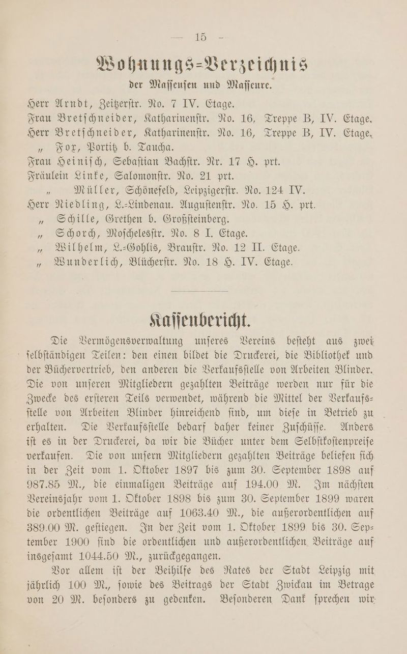Vohnungs-VBerzeichnis der Mafjenjen und Maffenre, Herr Arndt, Beiteritr. No. 7 IV. Etage. Frau Bretihneider, Katharinenftr. No. 16, Treppe B, IV. Etage, Herr Bretihhneider, Katharinenftr. No. 16, Treppe B, IV. Etage, „ Bor, Bortiß b. Tauda. Frau Heinijh, Sebaftian Baditr. Nr. 17 9. prt. Sräulein Linke, Salomonitr. No. 21 prt. r Müller, Schönefeld, Leipzigerftr. No. 124 IV. Herr Niedling, %-Lindenau. Auguftenftr. No. 15 9. prt. „ Shille, Grethen b. Großjteinberg. „ Shord, Mojcelesitr. No. 8 LI. Etage. „ Wilhelm, 2%.:Gohlis, Brauftr. No. 12 II. Etage. „» WBunderlid, Blüderfir. No. 18 9. IV. Etage. stallenbericht. Die DVermögensverwaltung unjeres Vereins bejteht aus zwei - selbftändigen Teilen: den einen bildet die Druderei, die Bibliothek und der Büchervertrieb, den anderen die Berfaufsftelle von Arbeiten Blinder. Die von unjeren Mitgliedern gezahlten Beiträge werden nur für die Zmwede des eriteren Teils verwendet, während die Mittel der Berkaufs- itelle von Arbeiten Blinder hinreichend find, um diefe in Betrieb zu erhalten. Die Berfaufsitelle bedarf daher Feiner Zufchülle. Anders it es in der Druderei, da wir die Bücher unter dem Selbitkoitenpreife verkaufen. Die von unjern Mitgliedern gezahlten Beiträge beliefen fich in der Zeit vom 1. Dftober 1897 bis zum 30. September 1898 auf 987.85 M., die einmaligen Beiträge auf 194.00 M. Im näditen Bereinsjahr vom 1. Dftober 1898 bis zum 30. September 1899 waren die ordentlichen Beiträge auf 1063.40 M., die außerordentlichen auf 389.00 M. geitiegen. Sn der Zeit vom 1. Dftober 1899 bis 30. Sep- tember 1900 find die ordentliden und außerordentlichen. Beiträge auf insgefamt 1044.50 M., zurüdgegangen. Bor allem ift der Beihilfe des Nates der Stadt Leipzig mit jährlihd 100 M,, jowie des Beitrags der Stadt Zwidau im Betrage von 20 M. bejonders zu gedenken. Bejonderen Dank jpredhen wir: