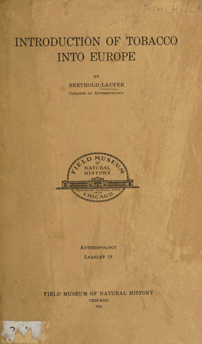 — INTRODUCTION OF TOBACCO INTO EUROPE BY _ BERTHOLD, [LAUFER CURATOR OF Yonnuasarocy MUc y, Vi he y a, Us,» ee | ae i ee \ f &amp;” wistony © 4 a eee Pete eee saeen: LEAFLET 19 ’ FIELD MUSEUM OF NATURAL HISTORY x | | CHICAGO 1924 Ss