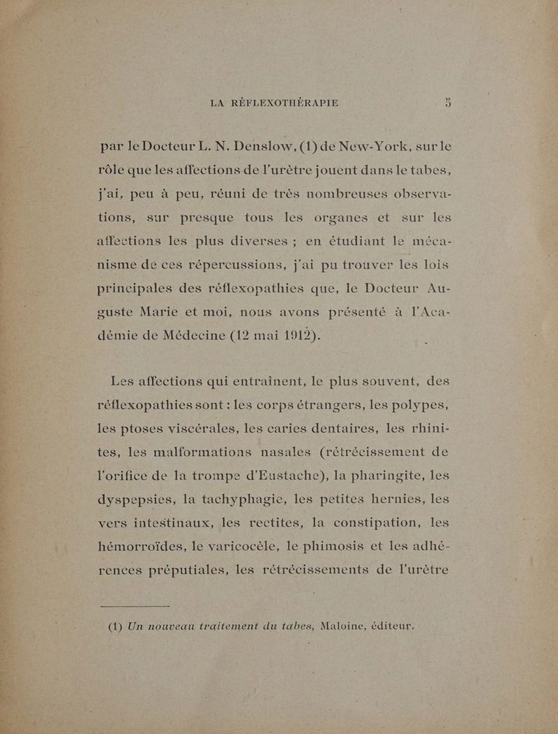 LA RÉFLEXOTHÉRAPIE j par le Docteur L. N. Denslow, (1) de New-York, sur le rôle que les affections de l’urètre jouent dans letabes, .7 jai, peu à peu, réuni de très nombreuses observa- affections les plus diverses ; en étudiant le méca- principales des réflexopathies que, le Docteur Au- guste Marie et moi, nous avons présenté à l'Aca- démie de Médecine (12 mai 1912). Les affections qui entraînent, le plus souvent, des réflexopathies sont : les corps étrangers, les polypes, les ptoses viscérales, les caries dentaires, les rhini- tes, les malformations nasales (rétrécissement de l'orifice de la trompe d'Eustache), la pharingite, les ° vers intestinaux, les rectites, la constipation, les hémorroïdes, le varicocèle, le phimosis et les adhé- rences préputiales, les rétrécissements de l’urètre (1) Un nouveau traitement du tabes, Maloine, éditeur.