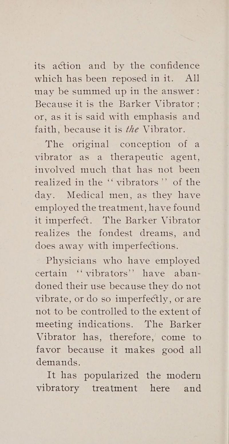 its action and by the confidence which has been reposed in it. All may be summed up in the answer: Because it is the Barker Vibrator ; or, as it is said with emphasis and faith, because it is ‘Ae Vibrator. The original conception of a vibrator as a therapeutic agent, involved much that has not been realized in the ‘‘ vibrators *’ of the day. Medical men, as they have employed the treatment, have found it imperfect. The Barker Vibrator realizes the fondest dreams, and does away with imperfections. Physicians who have employed certain). vibtators, shaver aban-= doned their use because they do not vibrate, or do so imperfectly, or are not to be controlled to the extent of meeting indications. The Barker Vibrator has, therefore, come to favor because it makes good all demands. It has popularized the modern vibratory treatment here and