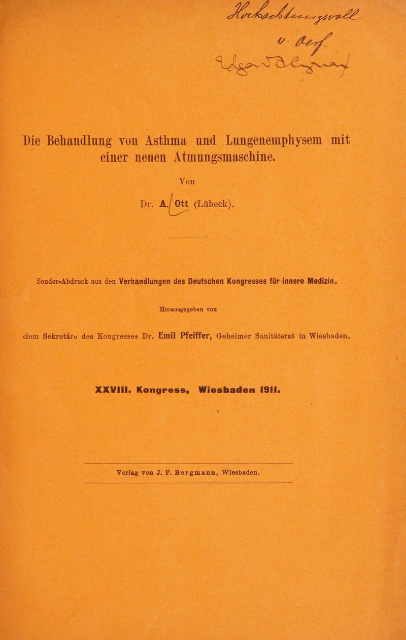 Die Behandlung von Asthma und Lungenemphysem mit einer neuen Atmungsmaschine. Von Dr. a/ott (Lübeck). a Sonder-Abdruck aus den Verhandlungen des Deutschen Kongresses für innere Medizin. Herausgegeben von dem Sekretäre des Kongresses Dr. Emil Pfeiffer, Geheimer Sanitätsrat in Wiesbaden. AXVill. Kongress, Wiesbaden I9I1. Verlag von J. F. Bergmann, Wiesbaden,