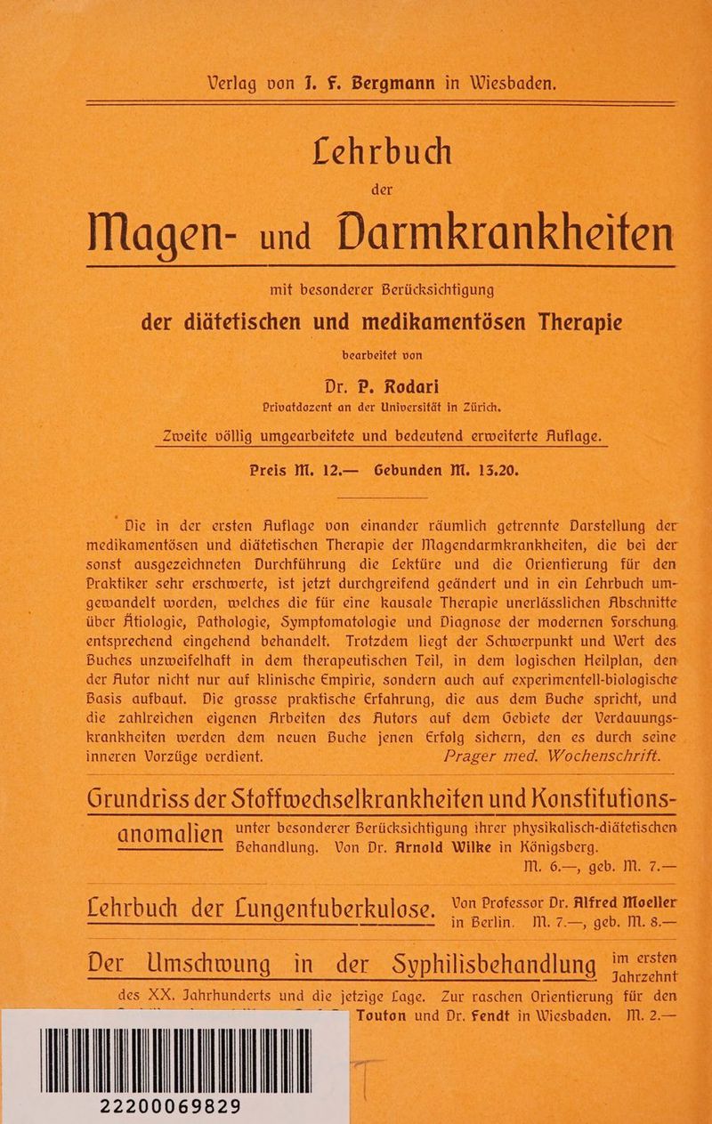 Lehrbud der Magen- und Darmkrankheiten mit besonderer Berücksichtigung der diäfetfischen und medikamentösen Therapie bearbeitet von Dr. P. Rodari Privatdozent an der Universität in Zürich. Zweite völlig umgearbeitete und bedeutend erweiterte Auflage. Preis M. 12.— Gebunden M. 13.20. “Die in der ersten Auflage von einander räumlich getrennte Darstellung der medikamentösen und diätetischen Therapie der Magendarmkrankheiten, die bei der sonst ausgezeichneten Durchführung die Lektüre und die Orientierung für den Praktiker sehr erschwerte, ist jetzt durchgreifend geändert und in ein Lehrbuch um- gewandelt worden, welches die für eine kausale Therapie unerlässlichen Abschnitte über Atiologie, Pathologie, Symptomatologie und Diagnose der modernen Sorschung, entsprechend eingehend behandelt. Trotzdem liegt der Schwerpunkt und Wert des Buches unzweifelhaft in dem therapeutischen Teil, in dem logischen Heilplan, den der Autor nicht nur auf klinische Empirie, sondern auch auf experimentell-biologische Basis aufbaut. Die grosse praktische Erfahrung, die aus dem Buche spricht, und die zahlreichen eigenen Arbeiten des Autors auf dem Gebiete der Verdauungs- krankheiten werden dem neuen Buche jenen Erfolg sichern, den es durch seine inneren Vorzüge verdient. Prager med. Wochenschrift. Grundriss der Stoffwechselkrankheiten und Konstitufions- N unter besonderer Berücksichtigung ihrer physikalisch-diätefischen. anomalien Behandlung. Von Dr. Arnold Wilke in Königsberg. M, 6.—, geb. M. 7.— Tehrbuchder Fungenfuberkulose. au te sr DE RNEDIEEIE ——— [1]... 0 — in Berlin. M. 7.—, geb. M. 8.— Der Umschwung in der Syphilisbehandlung © des XX. Jahrhunderts und die jetzige Lage. Zur raschen Orientierung für den ‚ Touton und Dr. Fendt in Wiesbaden. IM. 2.—