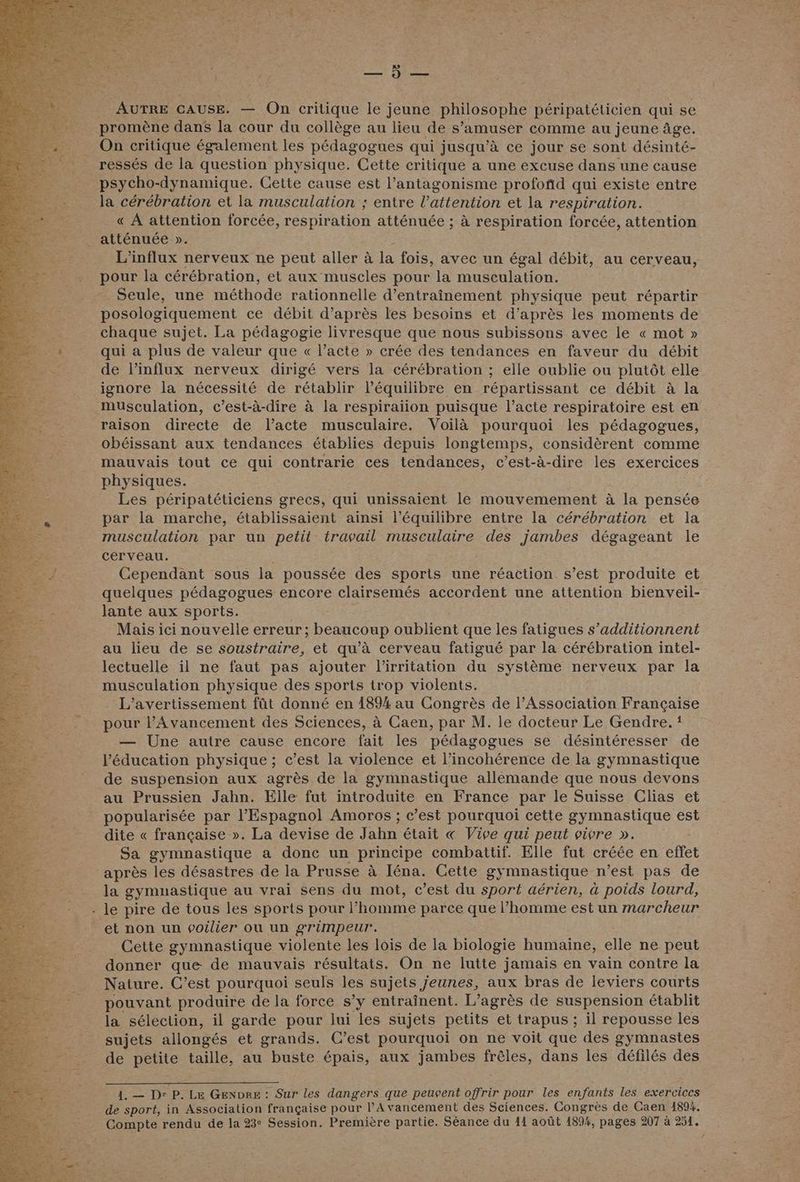 ‘, ‘y | et AUTRE CAUSE. — On critique le jeune philosophe péripatéticien qui se | promène dans la cour du collège au lieu de s’amuser comme au jeune âge. On critique également les Dédagogués qui jusqu’à ce jour se sont désinté- ressés de la question physique. Cette critique a une excuse dans une cause psycho-dynamique. Cette cause est l’antagonisme profoñd qui existe entre la cérébration et la musculation ; entre l'attention et la respiration. _« À attention forcée, respiration atténuée ; à respiration forcée, attention atténuée ». L'influx nerveux ne peut aller à la fois, avec un égal débit, au cerveau, pour la cérébration, et aux muscles pour la musculation. Seule, une méthode rationnelle d'entraînement physique peut répartir posologiquement ce débit d’après les besoins et d’après les moments de chaque sujet. La pédagogie livresque que nous subissons avec le « mot » qui a plus de valeur que « l’acte » crée des tendances en faveur du débit de l’influx nerveux dirigé vers la cérébration ; elle oublie ou plutôt elle ignore la nécessité de rétablir l'équilibre en répartissant ce débit à la musculation, c’est-à-dire à la respiraiion puisque l’acte respiratoire est en raison directe de l'acte musculaire. Voilà pourquoi les pédagogues, obéissant aux tendances établies depuis longtemps, considèrent comme mauvais tout ce qui contrarie ces tendances, c’est-à-dire les exercices physiques. Les péripatéticiens grecs, qui unissaient le mouvemement à la pensée par la marche, établissaient ainsi l'équilibre entre la cérébration et la musculation par un petit travail musculaire des jambes dégageant le cerveau. Cependant sous la poussée des sports une réaction s’est produite et quelques pédagogues encore clairsemés accordent une attention bienveil- lante aux sports. ; Mais ici nouvelle erreur; beaucoup oublient que les fatigues s’additionnent au lieu de se soustraire, et qu'à cerveau fatigué par la cérébration intel- lectuelle il ne faut pas ajouter l’irritation du système nerveux par la musculation physique des sports trop violents. L’avertissement füt donné en 1894 au Congrès de l’Association Française pour l'Avancement des Sciences, à Caen, par M. le docteur Le Gendre. { — Une autre cause encore fait les pédagogues se désintéresser de l'éducation physique ; c’est la violence et l’incohérence de la gymnastique de suspension aux agrès de la gymnastique allemande que nous devons au Prussien Jahn. Elle fut introduite en France par le Suisse Clias et popularisée par l'Espagnol Amoros ; c’est pourquoi cette gymnastique est dite « française ». La devise de Jahn était « Vive qui peut vivre ». Sa gymnastique a donc un principe combattif. Elle fut créée en effet après les désastres de la Prusse à Iéna. Cette gy mnastique n’est pas de la gymnastique au vrai sens du mot, c’est du sport aérien, à poids lourd, - le pire de tous les sports pour l’homme parce que l’homme est un marcheur et non un voilier où un grimpeur. Cette gymnastique violente les lois de la biologie humaine, elle ne peut donner que de mauvais résultats. On ne lutte jamais en vain contre la Naiure. C’est pourquoi seuls les sujets Jeunes, aux bras de leviers courts pouvant produire de la force s’y entraînent. L’agrès de suspension établit la sélection, il garde pour lui les sujets petits et trapus ; il repousse les sujets allongés et grands. C’est pourquoi on ne voit que des gymnastes de petite taille, au buste épais, aux jambes pers dans les défilés des 1. — Dr P. Le GENDRE : Sur les dangers que peuvent offrir pour les enfants les exercices de sport, in Association française pour l’Avancement des Sciences. Congrès de Caen 1894.