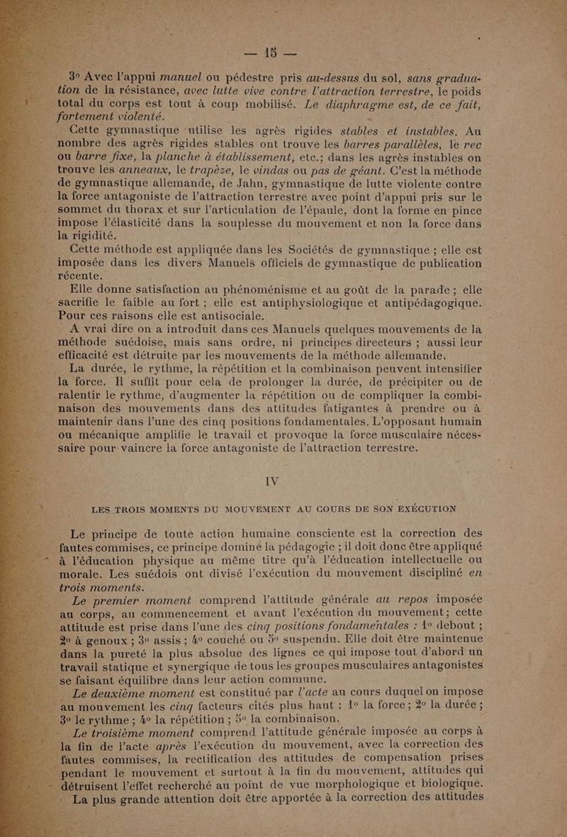 | | go TRE dan manuel ou pédestre pris ou du sol, sans gradua- tion de la résistance, avec lutte vive contre l'attraction terrestre, le poids otal du corps est tout à coup mobilisé. Le FHPNRGRRE est, de ce fait, fortement violenté. # Cette gymnastique “utilise les agrès rigides stables 4 instables. Au … nombre des agrès rigides stables ont trouve les barres parallèles, le rec _ ou barre fixe, la planche à établissement, ete.; dans les agrès instables on trouve les anneaux, le trapèze, le vindas ou pas de géant. C’est la méthode . de gymnastique allemande, de Jahn, gymnastique de lutte violente contre _ la force antagoniste de l'attraction terrestre avec point d'appui pris sur le D sommet du thorax et sur l'articulation de l’épaule, dont la forme en pince impose l’élasticité dans la souplesse du mouvement et non la force dans Ja rigidité. __ Cette méthode est appliquée dans les Sociétés de gymnastique ; elle est _ imposée dans les divers Manuels officiels de gymnastique de publication récente. _ Elle donne satisfaction au phénoménisme et au goût de la parade; elle _ sacrifie le faible au fort ; elle est antiphysiologique et antipédagogique. _ Pour ces raisons elle est antisociale. - A vrai dire on a introduit dans ces Manuels quelques mouvements de la : méthode suédoise, mais sans ordre, ni principes directeurs ; aussi leur _ efficacité est détruite par les mouvements de la méthode allemande. La durée, le rythme, la répétition et la combinaison peuvent intensifier _ la force. Ti suffit pour cela de prolonger la durée, de précipiter ou de ralentir le rythme, d'augmenter la répétition ou de compliquer la combi- _ maison des mouvements dans des attitudes fatigantes à prendre ou à _ maintenir dans l’une des cinq positions fondamentales. L’opposant humain - ou mécanique amplifie le travail et provoque la force musculaire néces- _ saire pour vaincre la force antagoniste de l’attraction terrestre. IV LES TROIS MOMENTS DU MOUVEMENT AU COURS DE SON EXÉCUTION . Le principe de toute action humaine consciente est la correction des _ fautes commises, ce principe domine la pédagogie ; il doit donc être appliqué _à l'éducation physique au même titre qu'à l’éducation intellectuelle ou morale. Les suédois ont divisé l’exécution du mouvement discipliné en : trois moments. _ Le premier moment comprend l'attitude générale au repos imposée _au corps, au commencement et avant l'exécution du mouvement; cette attitude est prise dans l’une des cinq positions fondamentales : 1° debout : _ do à genoux ; 3° assis ; 4° couché ou 5° suspendu. Elle doit être maintenue dans la pureté la plus absolue des lignes ce qui impose tout d’abord un …_ travail statique et synergique de tous les groupes musculaires antagonistes - se faisant équilibre dans leur action commune. _ Le deuxième moment est constitué par l’acte au cours duquel on impose au mouvement les cinq facteurs cités plus haut : 1° la force; 2° la durée; 30 le rythme ; 4° la répétition ; 5° la combinaison. Le troisième moment comprend l'attitude générale imposée au corps à Ja fin de l’acte après l'exécution du mouvement, avec la correction des autes commises, la rectification des attitudes de compensation prises endant le mouvement et surtout à la fin du mouvement, attitudes qui étruisent l'effet recherché au point de vue morphologique et biologique. 2e plus grande attention doit être apportée à la correction des attitudes NW.