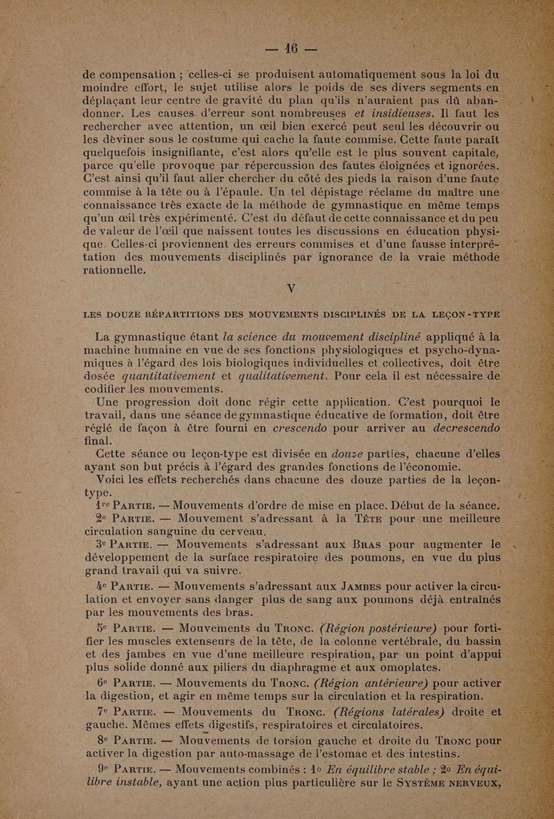 de compensation ; es -ci se produisent automatiquement sous F ‘ete du moindre effort, le sujet utilise alors le poids de ses divers segments en déplaçant leur centre de gravité du plan qu'ils n'auraient pas dû abat donner. Les causes d’erreur sont nombreuses et insidieuses. Il faut les … rechercher avec attention, un œil bien exercé peut seul les découvrir ou les dèviner sous le costume qui cache la faute commise. Cette faute paraît quelquefois insignifiante, c’est alors qu’elle est le plus souvent capitale, parce qu'elle provoque par répercussion des fautes éloignées et ignorées. C’est ainsi qu’il faut aller chercher du côté des pieds la raison d’une faute commise à la tête ou à l’épaule. Un tel dépistage réclame du maître une connaissance très exacte de la méthode de gymnastique en même temps qu’un œil très expérimenté. C’est du défaut de cette connaissance et du peu de valeur de l’œil que naïssent toutes les discussions en éducation physi- que. Celles-ci proviennent des erreurs commises et d’une fausse interpré- tation des mouvements GÉMRRREES par ignorance de la vraie menbRe ae rationnelle. ÿ LES DOUZE RÉPARTITIONS DES MOUVEMENTS DISCIPLINÉS DE LA LEÇON-TYPE La gymnastique étant la science du mouvement discipliné appliqué à la machine humaine en vue de ses fonctions physiologiques et psycho-dyna- miques à l'égard des lois biologiques individuelles et collectives, doit être … dosée quantitativement et qualitativement. Enr cela il est nécessaire ‘de codifier les mouvements. FER Une progression doit donc régir cette application. C'est pourquoi le 5 travail, dans une séance de gymnastique éducative de formation, doit être | réglé de façon à être fourni en crescendo pour arriver au decrescendo final. Cette séance ou leçon- type est divisée en douze parties, chacune d'elles ayant son but précis à l’égard des grandes fonctions de l’économie. Voici les effets recherchés dans chacune des douze parties de la lecon- type. Are PARTIE. — Mouvements d'ordre de mise en place. Début de la séance. 2e PARTIE. — Mouvement s'adressant à la TÊTE pour une meilleure circulation sanguine du cerveau. ; 3° PARTIE. — Mouvements s’adressant aux BrAs pour augmenter le développement de la surface respiratoire des poumons, en vue du ph: grand travail qui va suivre. | ke PARTIE. — Mouvements s'adressant aux JAMBES pour activer la « cireu lation et envoyer sans danger plus de sang aux poumons déjà entraînés par les mouvements des bras. = de PARTIE. — Mouvements du Tronc. (Région postérieure) pour tort É. fier les muscles extenseurs de la tête, de la colonne vertébrale, du bassin et des jambes en vue d’une meilleure respiration, par un point deppe ee plus solide donné aux piliers du diaphragme et aux omoplates. : 6e PARTIE. — Mouvements du Tronc. (Région antérieure) pour activer Fe la digestion, et agir en même temps sur la circulation et la respiration. 7e Partie. — Mouvements du Tronc. (Régions latérales) droite et : gauche. Mêmes effets digestifs, FÉOROE et circulatoires. 7 activer la digestion par auto-massage de l'estomac et des intestins. 9e Pare. — Mouvements combinés : lo En équilibre stable ; 2 En équi- Ë libre instable, ayant une action plus particulière sur le SYSTÈME NERVEUX, 7