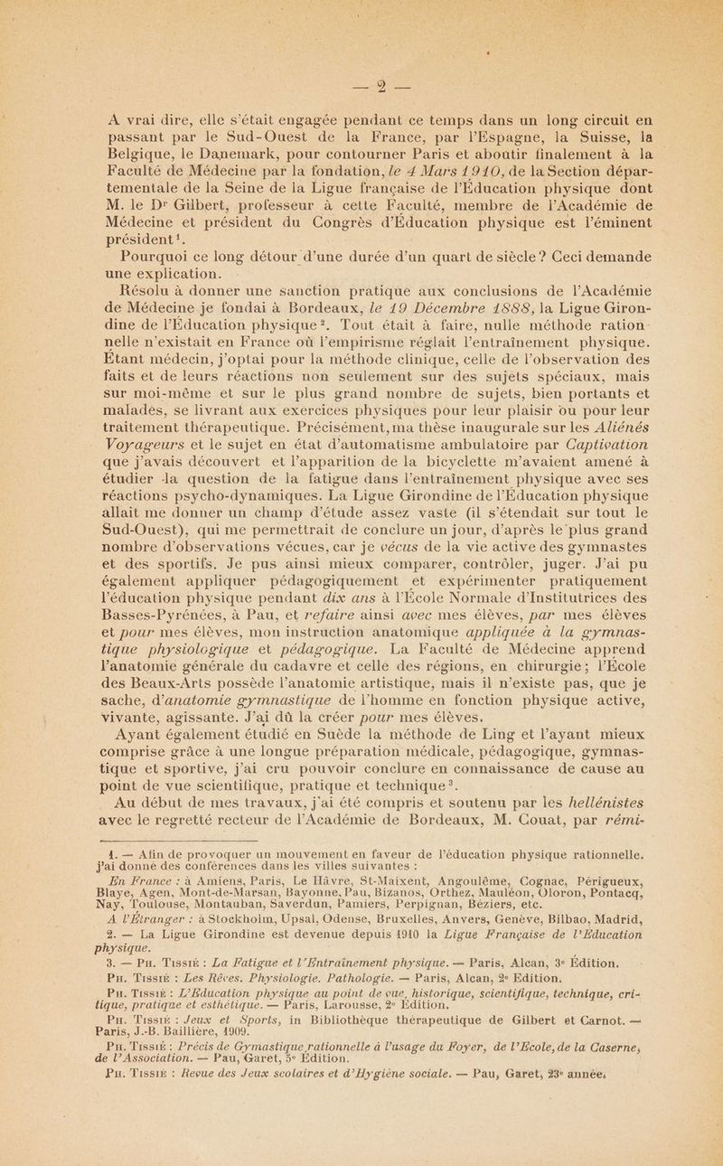 À vrai dire, elle s'était engagée pendant ce temps dans un long circuit en passant par le Sud-Ouest de la France, par l'Espagne, la Suisse, la Belgique, le Danemark, pour contourner Paris et aboutir finalement à la Faculté de Médecine par la fondation, le 4 Mars 1910, de la Section dépar- tementale de la Seine de la Ligue française de l'Éducation physique dont M. le D Gilbert, professeur à cette Faculté, membre de l'Académie de Médecine et président du Congrès d’Éducation physique est l’éminent président. Pourquoi ce long détour d’une durée d’un quart de siècle? Ceci demande une explication. Résolu à donner une sanction pratique aux conclusions de l’Académie de Médecine je fondai à Bordeaux, le 19 Décembre 1888, la Ligue Giron- dine de l'Education physique?. Tout était à faire, nulle méthode ration- nelle n’existait en France où l’empirisme réglait l’entraînement physique. Etant médecin, j’optai pour la méthode clinique, celle de l'observation des faits et de leurs réactions non seulement sur des sujets spéciaux, mais sur moi-même et sur le plus grand nombre de sujets, bien portants et maladés, se livrant aux exercices physiques pour leur plaisir ou pour leur traitement thérapeutique. Précisément, ma thèse inaugurale sur les Aliénés Voyageurs et le sujet en état d’automatisme ambulatoire par Captivation que j'avais découvert et l'apparition de la bicyclette m’avaient amené à étudier -la question de la fatigue dans l’entraînement physique avec ses réactions psycho-dynamiques. La Ligue Girondine de l'Éducation physique allait me donner un champ d'étude assez vaste (il s’étendait sur tout le Sud-Ouest), qui me permettrait de conclure un jour, d’après le plus grand nombre d'observations vécues, car je vécus de la vie active des gymnastes et des sportifs. Je pus ainsi mieux comparer, contrôler, juger. J’ai pu également appliquer pédagogiquement et expérimenter pratiquement l'éducation physique pendant dix ans à l'Ecole Normale d’Institutrices des Basses-Pyrénées, à Pau, et refaire ainsi avec mes élèves, par mes élèves et pour mes élèves, mon instruction anatomique appliquée à la gymnas- tique physiologique et pédagogique. La Faculté de Médecine apprend lanatomie générale du cadavre et celle des régions, en chirurgie; l'Ecole des Beaux-Arts possède l’anatomie artistique, mais il n’existe pas, que je sache, d'anatomie gymnastique de l’homme en fonction physique active, vivante, agissante. J’ai dû la créer pour mes élèves. Ayant également étudié en Suède la méthode de Ling et l’ayant mieux comprise grâce à une longue préparation médicale, pédagogique, gymnas- tique et sportive, j'ai cru pouvoir conclure en connaissance de cause au point de vue scientifique, pratique et technique. Au début de mes travaux, j'ai été compris et soutenu par les hellénistes avec le regretté recteur de l’Académie de Bordeaux, M. Couat, par rémi- 1. — Afin de provoquer un mouvement en faveur de l’éducation physique rationnelle. j'ai donné des conférences dans les villes suivantes : En France : à Amiens, Paris, Le Hâvre, St-Maixent, Angoulême, Cognac, Périgueux, Blaye, Agen, Mont-de-Marsan, Bayonne, Pau, Bizanos, Orthez, Mauléon, Oloron, Pontacq, Nay, Toulouse, Montauban, Saverdun, Pamiers, Perpignan, Béziers, etc. A lÉtranger : à Stockholm, Upsal, Odense, Bruxelles, Anvers, Genève, Bilbao, Madrid, 2. — La Ligue Girondine est devenue depuis 1910 la Ligue Française de l'Education physique. 3. — Pa. Tissié : La Fatigue et l’Entrainement physique. — Paris, Alcan, 3° Edition. Pu. Tissié : Les Rêves. Physiologie. Pathologie. — Paris, Alcan, 2 Edition. Pu. Tissié : L’Education physique au point de vue, historique, scientifique, technique, cri- tique, pratique et esthétique. — Paris, Larousse, 2° Edition. Pa. Tissié : Jeux et Sports, in Bibliothèque thérapeutique de Gilbert et Carnot. — Paris, J.-B. Baillière, 4909. Pu. Tissi£ : Précis de Gymastique rationnelle à l'usage du Foyer, de l’École, de la Caserne, de l’Association. — Pau, Garet, 5° Edition. Pu. Tissik : Reçue des Jeux scolaires et d'Hygiène sociale. — Pau, Garet, 23° année,