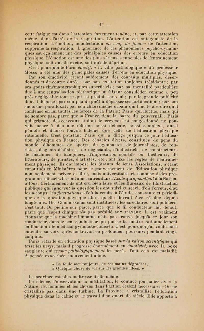 SRI RCA air pe A i5 qe Pas 727. Fate ” <r ? L ' Ÿ A. 4e > dur r ‘ , < AR Le cette fatigue est dans l'attention fortement tendue, et, par cette attention même, dans l’arrêt de la respiration. L’attention est antagoniste de la respiration. L'émotion, manifestation en coup de foudre de l’attention, supprime la respiration. L'ignorance de ces phénomènes psycho-dynami- ques est également une des principales causes des erreurs en éducation physique. L’émotion est une des plus sérieuses ennemies de l’entraînement physique, soit qu’elle excite, soit qu’elle déprime. C’est pourquoi le Paris émotif, « la ville pathologique » du professeur Mosso a été une des principales causes d'erreur en éducation physique. Par son émotivité, créant subitement des courants multiples, désor- donnés et de courte durée; par son excitation toujours trépidante; par ses goûts: cinématographiques superficiels ; par sa mentalité particulière due à une centralisation pléthorique lui faisant considéder comme à peu près négligeable tout ce qui est produit sans lui; par la grande publicité dont il dispose; par son peu de goût à dépasser ses fortifications ; par son snobisme paradoxal; par son chauvinisme urbain qui l’incite à croire qu'il condense en lui toutes les forces de la Patrie; Paris qui fluctue, mais qui ne sombre pas, parce que la France tient la barre du gouvernail : Paris qui grignote des cerveaux et dont le cerveau est congestionné, ne pou- vait mener à bien une réforme aussi délicate, aussi complexe, aussi pénible et d’aussi longue haleine que celle de léducation physique rationnelle. C’est pourtant Paris qui a dirigé jusqu’à ce jour l’éduca- tion physique en France. Des cénacles divers, constitués de gens du monde, d'hommes de sports, de gymnastes, de journalistes, de tou- ristes, d'agents d’affaires, de négociants, d’industriels, de constructeurs de machines, de banquiers, d’impresarios sportifs ou théâtraux, de littérateurs, de juristes, d’artistes, etc., ont fixé les règles de l’entraîne- ment physique. Ils ont imposé les Statuts de leurs Associations, s’étant constitués en Ministères pour le gouvernement de l'Éducation physique non seulement privée et libre, mais universitaire et soumise à des pro- grammes officiels. Ils sont ainsi entrés dans l’École qui appartient à le Nation, à tous. Certainement ils ont cru bien faire et les Bureaux de l’Instruction publique qui ignorent la question les ont suivi et servi, d’où l’erreur, d’où les à-coups, les fluctuations, d’où la remise à l'étude, constante et périodi- que de la question physique alors qu’elle devrait être résolue depuis longtemps. Des Commissions sont instituées, des circulaires sont publiées, c’est tout. On piétine sur place, parce que le fil conducteur fait défaut, parce que l'esprit clinique n’a pas présidé aux travaux. Il est vraiment étonnant que la machine humaine n’ait pas trouvé jusqu’à ce jour son conducteur, dans le seul conducteur qui puisse la mettre rationnellement en fonction : le médecin gymnaste-clinicien. C’est pourquoi j'ai voulu faire entendre sa voix après un travail en profondeur poursuivi pendant via cinq ans. Paris retarde en éducation physique basée sur la raison scientifique qui tasse les nerfs, mais il progresse énormément en émotivité, avec la boxe sanglante qui secoue pathologiquement les nerfs. Tout cela est maladif, A pensée exacerbée, mouvement affolé. « La foule met toujours, de ses mains dégradées, » Quelque chose de vil sur les grandes idées. » La province est plus maîtresse d’elle-même. Le silencé, l'observation, la méditation, le contact journalier avec la Nature, les hommes et les choses dans l’action étaient nécessaires. On ne physique dans le calme et le travail d'un quart de siècle. Elle apporte à