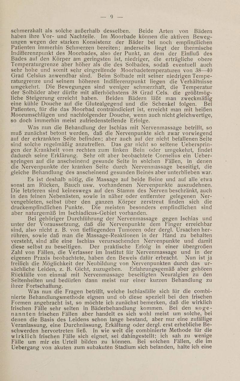 N schmerzhait als solche außerhalb desselben. Beide Arten von Bädern haben ihre Vor- und Nachteile. Im Moorbade können die aktiven Beweg- ungen wegen der starken Konsistenz der Bäder bei noch empfindlichen Patienten immerhin Schmerzen bereiten; anderseits liegt der thermische Indifierenzpunkt des Moorbades, also der Punkt, an dem der Einfluß des Bades auf den Körper am geringsten ist, niedriger, die erträgliche obere Temperaturgrenze aber höher als die des Solbades, sodaß eventuell auch sehr hohe und somit sehr eingreiiende Moorbadetemperaturen von 38—40 Grad Celsius anwendbar sind. Beim Solbade mit seiner niedrigen Tempe- raturgrenze und seinem höheren Indifferenzpunkt liegen die Verhältnisse umgekehrt. Die Bewegungen sind weniger schmerzhaft, die Temperatur der Solbäder aber dürite mit allerhöchstens 38 Grad Cels. die größtmög- liche Steigerung erreicht haben. Beiden Bädern läßt man zweckmäßig eine kühle Douche auf die Glutealgegend und die Schenkel folgen. Bei Patienten, für die das Moorbad, contraindiciert ist, erreicht man mit heißen Moorumschlägen und nachfolgender Douche, wenn auch nicht gleichwertige, so doch immerhin meist zufriedenstellende Erfolge. Was nun die Behandlung der Ischias mit Nervenmassage betrifft, so muß zunächst betont werden, daß die Nervenpunkte sich zwar vorwiegend auf der erkrankten Seite befinden; aber auch auf der nicht befallenen Seite sind solche regelmäßig anzutreiien. Das gar nicht so seltene Uebersprin- gen der Krankheit vom rechten zum linken Bein oder umgekehrt, findet dadurch seine Erklärung. Sehr oft aber beobachtete Cornelius ein Ueber- ‚springen auf die anscheinend gesunde Seite in solchen Fällen, in denen die Nervenpunkte der kranken Seite durch Nervenmassage beseitigt, die gleiche Behandlung des anscheinend gesunden Beines aber unterblieben war. Es ist deshalb nötig, die Massage auf beide Beine und auf alle 'etwa sonst am Rücken, Bauch usw. vorhandenen Nervenpunkte auszudehnen. Die letzteren sind keineswegs auf den Stamm des Nerven beschränkt, auch in den feinen Nebenästen, sowie in näher oder entiernter gelegenen Ner- vengebieten, selbst über den ganzen Körper zerstreut finden. sich die druckempfindlichen Punkte. Die meisten besonders empfindlichen sind aber naturgemäß im Ischiadicus-Gebiet vorhanden. Bei gehöriger Durchführung der Nervenmassage gegen Ischias und unter der Voraussetzung, daß die Nervenpunkte dem Finger erreichbar sind, also nicht z. B. von tiefliegenden Tumoren oder dergl. Ursachen her- rühren, sowie daß man die Massage-Reaktionen in der Hand zu behalten versteht, sind alle eine Ischias verursachenden Nervenpunkte und damit diese selbst zu beseitigen. Der praktische Erfolg in einer übergroßen Zahl von Fällen, die Verfasser im Institut für Nervenmassage und in der eigenen Praxis beobachtete, haben den Beweis dafür erbracht. Nun ist ja freilich die Möglichkeit der Neubildung von Nervenpunkten durch das ur- sächliche Leiden, z. B. Gicht, zuzugeben. Erfahrungsgemäß aber gehören Rückfälle von einmal mit Nervenmassage beseitigten Neuralgien zu den Seltenheiten und bedürfen dann meist nur einer kurzen Behandlung zu ihrer Fortschaffung. Was nun die Fragen betrifit, welche Ischiasfälle sich für die combi- nierte Behandlungsmethode eignen und ob diese speziell bei den frischen Formen angebracht ist, so möchte ich zunächst bemerken, daß die wirklich irischen Fälle sehr selten in Bäderbehandlung kommen. Bei den soge- nannten frischen Fällen aber handelt es sich wohl meist um solche, bei denen die Basis des Leidens schon lange bestand, aber nur eine zufällige Veranlassung, eine Durchnässung, Erkältung oder dergl. erst erhebliche Be- schwerden hervortreten ließ. In wie weit die combinierte Methode für die wirklich irischen Fälle sich eignet, sei dahingestellt; ich sah zu wenige Fälle um mir ein Urteil bilden zu können. Bei solchen Fällen, die im Uebergang von akuten zum subakuten Stadium sich befanden, halte ich eine