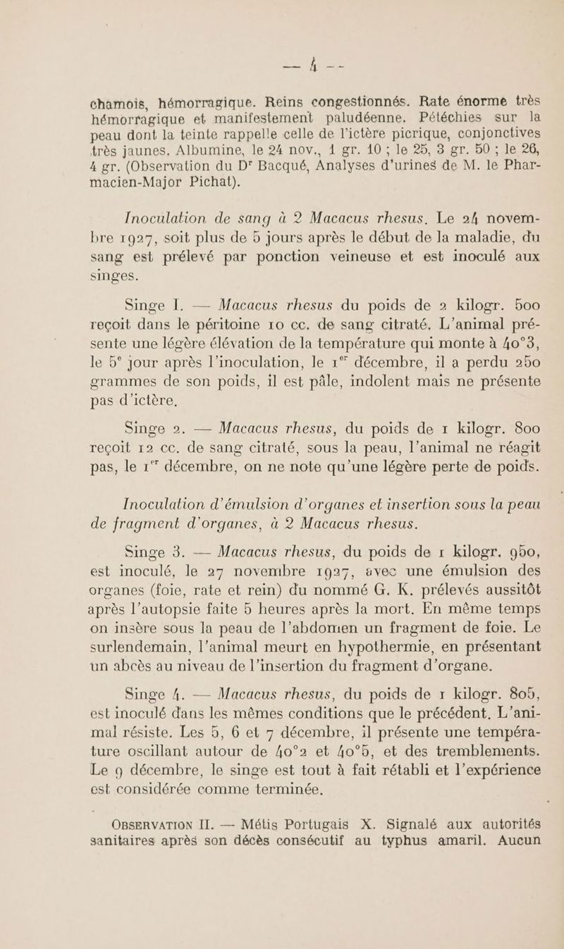 A nr chamois, hémorragique. Reins congestionnés. Rate énorme très hémorragique et manifestement paludéenne, Pétéchies sur la peau dont la teinte rappelle celle de l’ictère picrique, conjonctives très jaunes, Albumine, le 24 nov., 1 gr. 10 ; le 25, 3 gr. 50 ; le 26, 4 gr. (Observation du D' Bacqué, Analyses d'urines de M. le Phar- macien-Major Pichat). Inoculation de sang à 2 Macacus rhesus. Le 24 novem- bre 1927, soit plus de 5 jours après le début de la maladie, du sang est prélevé par ponction veineuse et est inoculé aux singes. Singe I. Macacus rhesus du poids de 2 kilogr. 500 reçoit dans le péritoine 10 cc. de sang citraté. L'animal pré- sente une légère élévation de la température qui monte à 40°3, le 5° jour après l’inoculation, le 1° décembre, il a perdu 250 grammes de son poids, il est pâle, indolent mais ne présente pas d'ictère, Singe 2. — Macacus rhesus, du poids de 1 kilogr. 800 reçoit 12 cc. de sang citraté, sous la peau, l’animal ne réagit pas, le 1° décembre, on ne note qu'une légère perte de poids. Inoculalion d’émulsion d'organes et insertion sous la peau de fragment d'organes, à 2 Macacus rhesus. Singe 3. — Macacus rhesus, du poids de r kilogr. 950, est inoculé, le 27 novembre 1927, avec une émulsion des organes (foie, rate et rein) du nommé G. K. prélevés aussitôt après l’autopsie faite 5 heures après la mort. En même temps on insère sous la peau de l’abdomen un fragment de foie. Le surlendemain, l’animal meurt en hypothermie, en présentant un abcès au niveau de l'insertion du fragment d’organe. Singe 4. — Macacus rhesus, du poids de r kilogr. 805, est inoculé dans les mêmes conditions que le précédent, L’ani- mal résiste. Les 5, 6 et 7 décembre, il présente une tempéra- ture oscillant autour de 4o°2 et 4o°5, et des tremblements. Le 9 décembre, le singe est tout à fait rétabli et l’expérience est considérée comme terminée. OBSERVATION II. — Métis Portugais X. Signalé aux autorités sanitaires après son décès consécutif au typhus amaril. Aucun