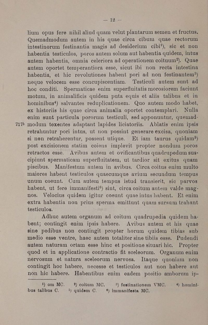 intestinorum festinantia magis ad desiderium cibi*) sie et non habentia testiculos, poros autem solum aut habentia quidem, intus q31Tb habentia, et hic revolutiones habent pori ad non festinantem?) neque velocem esse concupiscentiam. Testiculi autem sunt ad hoe conditi. Spermaticae enim superfluitatis morosiorem faciunt motum, in animalifieis quidem puta equis et aliis talibus et in hominibus*) salvantes reduplicationem. Quo autem modo habet, ex historiis his quae circa animalia oportet contemplari. Nulla enim sunt particula pororum testiculi, sed apponuntur, quemad- modum texentes adaptant lapides liciatoriis. Ablatis enim ipsis retrahuntur pori intus, ut non possint generare excisa, quoniam si non retraherentur, possent utique. Et iam taurus quidam?) post excisionem statim coiens implevit propter nondum poros retraetos esse. JAvibus autem et ovificantibus quadrupedum sus- cipiunt spermaticam superfluitatem, ut tardior sit exitus quam piscibus. Manifestum autem in avibus. Cirea coitus enim multo maiores habent testiculos quaecumque avium secundum tempus habent, ut fere immanifesti9) sint, circa coitum autem valde mag- nos. Velocius quidem igitur coeunt quaeintus habent. Et enim extra habentia non prius sperma emittunt quam sursum trahant testiculos. Adhuc autem organum ad coitum quadrupedia quidem ha- beut; contingit enim ipsis habere. ^ Avibus autem et his quae sine pedibus non contingit propter horum quidem tibias sub medio esse venire, haec autem totaliter sine tibiis esse. Pudendi autem naturam ortam esse hine et positione situari hice. Propter quod et in applicatione contractio fit sceleorum. Organum enim nervosum et natura sceleorum nervosa. Itaque quoniam non contingit hoc habere, necesse et testieculos aut non habere aut non hie habere. Habentibus enim eadem positio amborum ip- !) om MC. 2) coitum MC. 3) festinationem VMC. 5$) homini- bus talibus C. 5) quidem C. 5) immanifesta MC.