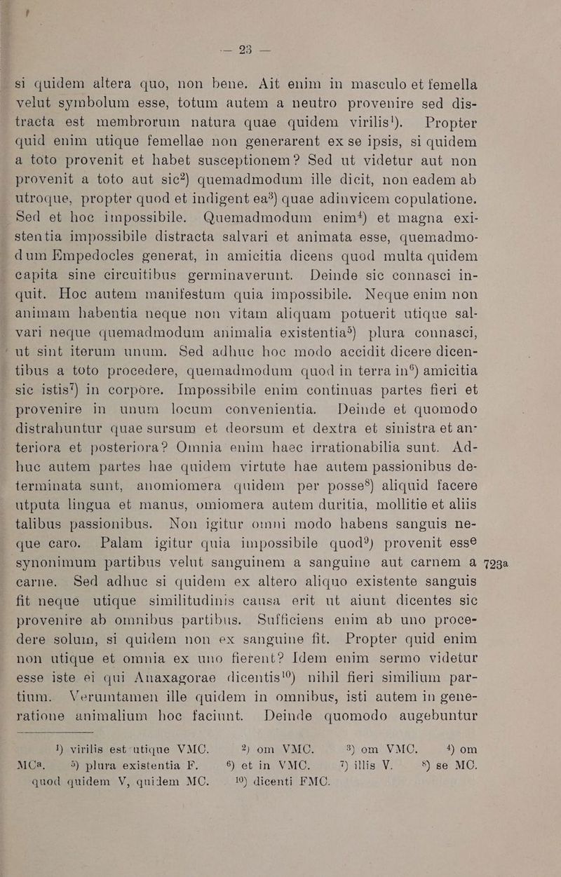 eon um si quidem altera quo, non bene. Ait enim in masculo et femella velut symbolum esse, totum autem a neutro provenire sed dis- tracta est, membrorum natura quae quidem virilis). — Propter quid enim utique femellae non generarent ex se ipsis, si quidem a toto provenit et habet susceptionem? Sed ut videtur aut non provenit a toto aut sic?) quemadmodumi ille dicit, non eadem ab utroque, propter quod et indigent ea?) quae adinvicem copulatione. . Sed et hoe impossibile. Quemadmodum enim*) et magna exi- stentia impossibile distracta salvari et animata esse, quemadmo- dum Empedocles generat, in amicitia dicens quod multa quidem capita sine ecircuitibus germinaverunt. Deinde sie connasei in- quit. Hoe autem manifestum quia impossibile. Neque enim non animam habentia neque non vitam aliquam potuerit utique sal- vari neque quemadmodum animalia existentia?) plura connasci, ut sint iterum unum. Sed adhue hoe modo accidit dicere dicen- tibus a toto procedere, quemadmodum quod in terra in*) amicitia sic istis) in corpore. Impossibile enim continuas partes fieri et provenire in unum loeum convenientia. Deinde et quomodo distrahuntur quae sursum et deorsum et dextra et sinistra et an- teriora et posteriora? Omnia enim haec irrationabilia sunt. Ad- huc autem partes hae quidem virtute hae autem passionibus de- ilerminata sunt, anomiomera quidem per posse?) aliquid facere utputa lingua et manus, omiomera autem duritia, mollitie et aliis talibus passionibus. Non igitur omni modo habens sanguis ne- que earo. Palam igitur quia impossibile quod?) provenit esse synonimum partibus velut sanguinem a sanguine aut carnem a earne. Sed adhue si quidem ex altero aliquo existente sanguis fit neque utique similitudinis causa erit ut aiunt dicentes sic provenire ab omnibus partibus. Suffieiens enim ab uno proce- dere soluin, si quidem non ex sanguine fit. Propter quid enim non utique et omnia ex uno fierent? Idem enim sermo videtur esse iste ei qui Anaxagorae dicentis' nihil fieri similium par- üum. Verumtamen ille quidem in omnibus, isti autem in gene- ratione animalium hoe faciunt. Deinde quomodo augebuntur MCa, 5) plura existentia F. 9 et in VMC. 7) illis V. *) se MC. quod quidem V, quidem MC. 1 dicenti FMC. 1238
