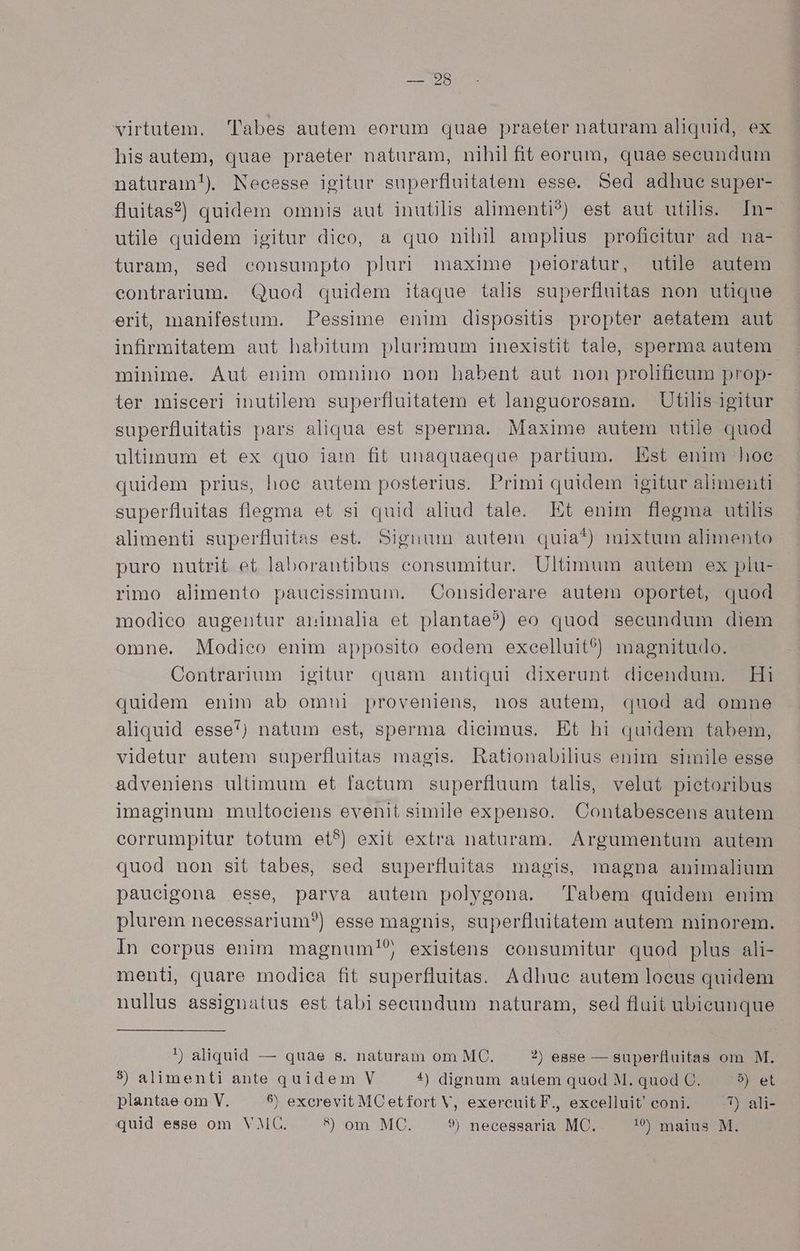 — 28 virtutem. l'abes autem eorum quae praeter naturam aliquid, ex his autem, quae praeter naturam, nihil fit eorum, quae seeundum naturam!) Necesse igitur superfluitatem esse, Sed adhue super- fluitas?) quidem omnis aut inutilis alimenti?) est aut utilis. In- utile quidem igitur dico, a quo nihil amplius proficitur ad na- turam, sed consumpto pluri maxime peloratur, utile autem contrarium. Quod quidem itaque talis superfluitas non utique erit, nanifestum. Pessime enim dispositis propter aetatem aut infirmitatem aut habitum plurimum inexistit tale, sperma autem minime. Aut enim omnino non habent aut non prolifieum prop- ter misceri inutilem superfluitatem et languorosam. Utilis igitur superfluitatis pars aliqua est sperma. Maxime autem utile quod ultimum et ex quo iam fit unaquaeque partium. Est enim hoe quidem prius, hoe autem posterius. Primi quidem igitur alimenti superfluitas flegma et si quid aliud tale. Et enim flegma utilis alimenti superfluitas est. Signum autem quia*) mixtum alimento puro nutrit et laborantibus consumitur. Ultimum autem ex plu- rimo alimento paucissimum. Considerare autem oportet, quod modico augentur animalia et plantae?) eo quod secundum diem omne. Modieo enim apposito eodem excelluit?) magnitudo. Contrarium igitur quam antiqui dixerunt dicendum. Hi quidem enim ab omni proveniens, nos autem, quod ad omne aliquid esse) natum est, sperma dieimus. Et hi quidem tabem, videtur autem superfluitas magis. Rationabilius enim simile esse adveniens ultimum et factum superfluum talis, velut pietoribus imaginum multociens evenit simile expenso. Contabescens autem corrumpitur totum et?) exit extra naturam. Argumentum autem quod non sit tabes, sed superfluitas magis, magna animalium pauceigona esse, parva autem polygona. Tabem quidem enim plurem necessarium?) esse magnis, superfluitatem autem minorem. In eorpus enim magnum!5; existens consumitur quod plus ali- menti, quare modica fit superfluitas. Adhuc autem loeus quidem nullus assignatus est tabi seeundum naturam, sed fluit ubicunque !) aliquid — quae s. naturam om MC. ?) ease — superfluitas om M. 3) alimenti ante quidem V 4^) dignum autem quod M. quod C. 5) et plantae om V. 9 excrevit MCetfort V, exercuit F., excelluit' coni. 7) ali-