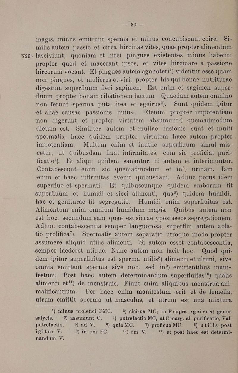 72062 — 80 — magis, minus emittunt sperma et minus eoneupiseunt coire. Si- milis autem passio et circa hircinas vites, quae propter alimentum laseiviunt, quoniam et hirci pingues existentes minus habent; propter quod et macerant ipsos, et vites hireinare a passione hircorum vocant. Et pingues autem agonoteri!) videntur esse quam non pingues, et mulieres et viri, propter his qui bonae nutriturae digestum superfluum fieri sagimen. Est enim et sagimen super- fluum propter bonam cibationem factum. Quaedam autem omnino non ferunt sperma puta itea et egeirus?. Sunt quidem igitur et aliae causae passionis huius. Etenim propter impotentiam non digerunt et propter virtutem absumunt?) quemadmodum dietum est. Similiter autem et multae fusionis sunt et multi spermatis, haec quidem propter virtutem haec autem propter . impotentiam. | Multum enim et inutile superfluum simul mis- cetur, ut quibusdam fiant infirmitates, eum sie profieiat puri- fieatio). Et aliqui quidem sanantur, hi autem et interimuntur. Contabeseunt enim sic quemadmodum et in?) urinam. lam enim et haec infirmitas evenit quibusdam. Adhue porus idem superfluo et spermati. Et quibuscunque quidem amborum fit superfluum et humidi et sieci alimenti, qua$) quidem humidi, hae et geniturae fit segregatio. Humidi enim superfluitas est. Alimentum enim omnium humidum magis. Quibus autem non est hoec, secundum eam quae est siccae ypostaseos segregationem. Adhue contabescentia semper languorosa, superflui autem abla- to prolifiea*). Spermatis autem separatio utroque modo propter festum. Post haee autem determinandum superfluitas!?) qualis malifieantium. . Per haec enim manifestum erit et de femella, utrum emitüt sperma ut masculus, et utrum est una mixtura !) minus prolefici FMC, ?) cicirus MC; in F supra egeirus: genus putrefactio. 9$) ad V. 6) quia MC. 7) proficua MC. 8) utilis post